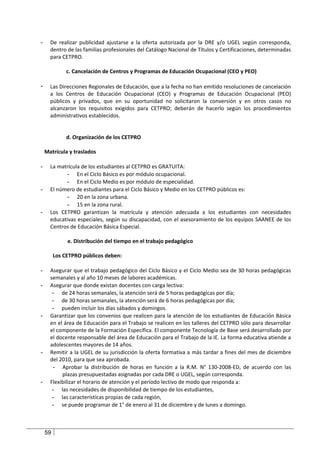 -     De realizar publicidad ajustarse a la oferta autorizada por la DRE y/o UGEL según corresponda,
      dentro de las familias profesionales del Catálogo Nacional de Títulos y Certificaciones, determinadas
      para CETPRO.

              c. Cancelación de Centros y Programas de Educación Ocupacional (CEO y PEO)

-     Las Direcciones Regionales de Educación, que a la fecha no han emitido resoluciones de cancelación
      a los Centros de Educación Ocupacional (CEO) y Programas de Educación Ocupacional (PEO)
      públicos y privados, que en su oportunidad no solicitaron la conversión y en otros casos no
      alcanzaron los requisitos exigidos para CETPRO; deberán de hacerlo según los procedimientos
      administrativos establecidos.


              d. Organización de los CETPRO

    Matrícula y traslados

-     La matrícula de los estudiantes al CETPRO es GRATUITA:
            - En el Ciclo Básico es por módulo ocupacional.
            - En el Ciclo Medio es por módulo de especialidad.
-     El número de estudiantes para el Ciclo Básico y Medio en los CETPRO públicos es:
            - 20 en la zona urbana.
            - 15 en la zona rural.
-     Los CETPRO garantizan la matrícula y atención adecuada a los estudiantes con necesidades
      educativas especiales, según su discapacidad, con el asesoramiento de los equipos SAANEE de los
      Centros de Educación Básica Especial.

              e. Distribución del tiempo en el trabajo pedagógico

         Los CETPRO públicos deben:

-     Asegurar que el trabajo pedagógico del Ciclo Básico y el Ciclo Medio sea de 30 horas pedagógicas
      semanales y al año 10 meses de labores académicas.
-     Asegurar que donde existan docentes con carga lectiva:
       - de 24 horas semanales, la atención será de 5 horas pedagógicas por día;
       - de 30 horas semanales, la atención será de 6 horas pedagógicas por día;
       - pueden incluir los días sábados y domingos.
-     Garantizar que los convenios que realicen para la atención de los estudiantes de Educación Básica
      en el área de Educación para el Trabajo se realicen en los talleres del CETPRO sólo para desarrollar
      el componente de la Formación Específica. El componente Tecnología de Base será desarrollado por
      el docente responsable del área de Educación para el Trabajo de la IE. La forma educativa atiende a
      adolescentes mayores de 14 años.
-     Remitir a la UGEL de su jurisdicción la oferta formativa a más tardar a fines del mes de diciembre
      del 2010, para que sea aprobada.
       - Aprobar la distribución de horas en función a la R.M. N° 130-2008-ED, de acuerdo con las
           plazas presupuestadas asignadas por cada DRE o UGEL, según corresponda.
-     Flexibilizar el horario de atención y el período lectivo de modo que responda a:
       - las necesidades de disponibilidad de tiempo de los estudiantes,
       - las características propias de cada región,
       - se puede programar de 1° de enero al 31 de diciembre y de lunes a domingo.



    59
 