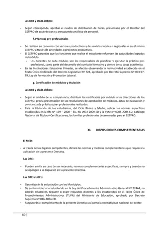 Las DRE y UGEL deben:

-    Según corresponda, aprobar el cuadro de distribución de horas, presentado por el Director del
     CETPRO de acuerdo con su presupuesto analítico de personal.

              f. Prácticas pre-profesionales

-    Se realizan en convenio con sectores productivos y de servicios locales o regionales o en el mismo
     CETPRO a través de actividades o proyectos productivos.
-    El CETPRO garantiza que las funciones que realice el estudiante refuercen las capacidades logradas
     del módulo.
      - Los docentes de cada módulo, son los responsables de planificar y ejecutar la práctica pre-
          profesional, como parte del desarrollo del currículo formativo y dentro de su carga académica.
-    En las Instituciones Educativas Privadas, se efectúa observando la normatividad establecida en el
     Texto Único Ordenado del Decreto Legislativo Nº 728, aprobado por Decreto Supremo Nº 003-97-
     TR, Ley de Formación y Promoción Laboral.

              g. Certificación de módulos y titulación

     Las DRE y UGEL deben:

-    Según el ámbito de su competencia, distribuir los certificados por módulo a las direcciones de los
     CETPRO, previa presentación de las resoluciones de aprobación de módulos, actas de evaluación y
     constancia de prácticas pre- profesionales realizadas.
-    Para la titulación de los estudiantes, del Ciclo Básico y Medio, aplicar las normas específicas
     establecidas en la RM Nº 159 – 2008 – ED, RD 0972-2009-ED y la RVM Nº 0085-2004-ED, Catálogo
     Nacional de Títulos y Certificaciones, las familias profesionales determinadas para el CETPRO.



                                                         XI.   DISPOSICIONES COMPLEMENTARIAS


    El MED:

- A través de los órganos competentes, dictará las normas y medidas complementarias que requiera la
  aplicación de la presente Directiva.

    Las DRE:

-    Pueden emitir en caso de ser necesario, normas complementarias específicas, siempre y cuando no
     se opongan a lo dispuesto en la presente Directiva.

    Las DRE y UGEL:

-    Garantizarán la articulación con los Municipios.
-    De conformidad a lo establecido en la Ley del Procedimiento Administrativo General Nº 27444, no
     podrán establecer, requerir o exigir requisitos distintos a los establecidos en el Texto Único de
     Procedimientos Administrativos (TUPA) del Ministerio de Educación, aprobado por Decreto
     Supremo Nº 016-2004-ED.
-    Asegurarán el cumplimiento de la presente Directiva así como la normatividad nacional del sector.



    60
 