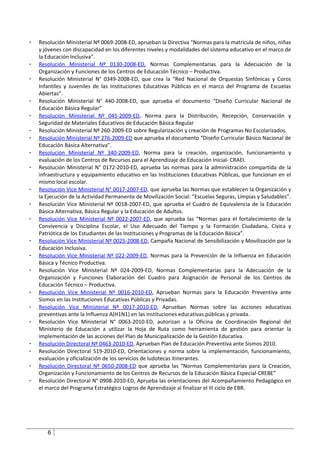 -   Resolución Ministerial Nº 0069-2008-ED, aprueban la Directiva “Normas para la matrícula de niños, niñas
    y jóvenes con discapacidad en los diferentes niveles y modalidades del sistema educativo en el marco de
    la Educación Inclusiva”.
-   Resolución Ministerial Nº 0130-2008-ED, Normas Complementarias para la Adecuación de la
    Organización y Funciones de los Centros de Educación Técnico – Productiva.
-   Resolución Ministerial N° 0349-2008-ED, que crea la “Red Nacional de Orquestas Sinfónicas y Coros
    Infantiles y Juveniles de las Instituciones Educativas Públicas en el marco del Programa de Escuelas
    Abiertas”.
-   Resolución Ministerial N° 440-2008-ED, que aprueba el documento “Diseño Curricular Nacional de
    Educación Básica Regular”
-   Resolución Ministerial Nº 045-2009-ED, Norma para la Distribución, Recepción, Conservación y
    Seguridad de Materiales Educativos de Educación Básica Regular
-   Resolución Ministerial Nº 260-2009-ED sobre Regularización y creación de Programas No Escolarizados.
-   Resolución Ministerial Nº 276-2009-ED que aprueba el documento “Diseño Curricular Básico Nacional de
    Educación Básica Alternativa”.
-   Resolución Ministerial Nº 340-2009-ED, Norma para la creación, organización, funcionamiento y
    evaluación de los Centros de Recursos para el Aprendizaje de Educación Inicial- CRAEI.
-   Resolución Ministerial N° 0172-2010-ED, aprueba las normas para la administración compartida de la
    infraestructura y equipamiento educativo en las Instituciones Educativas Públicas, que funcionan en el
    mismo local escolar.
-   Resolución Vice Ministerial N° 0017-2007-ED, que aprueba las Normas que establecen la Organización y
    la Ejecución de la Actividad Permanente de Movilización Social: ”Escuelas Seguras, Limpias y Saludables”.
-   Resolución Vice Ministerial Nº 0018-2007-ED, que aprueba el Cuadro de Equivalencia de la Educación
    Básica Alternativa, Básica Regular y la Educación de Adultos.
-   Resolución Vice Ministerial Nº 0022-2007-ED, que aprueba las “Normas para el fortalecimiento de la
    Convivencia y Disciplina Escolar, el Uso Adecuado del Tiempo y la Formación Ciudadana, Cívica y
    Patriótica de los Estudiantes de las Instituciones y Programas de la Educación Básica”.
-   Resolución Vice Ministerial Nº 0025-2008-ED, Campaña Nacional de Sensibilización y Movilización por la
    Educación Inclusiva.
-   Resolución Vice Ministerial Nº 022-2009-ED, Normas para la Prevención de la Influenza en Educación
    Básica y Técnico Productiva.
-   Resolución Vice Ministerial Nº 024-2009-ED, Normas Complementarias para la Adecuación de la
    Organización y Funciones Elaboración del Cuadro para Asignación de Personal de los Centros de
    Educación Técnico – Productiva.
-   Resolución Vice Ministerial Nº 0016-2010-ED, Aprueban Normas para la Educación Preventiva ante
    Sismos en las Instituciones Educativas Públicas y Privadas.
-   Resolución Vice Ministerial Nº 0017-2010-ED, Aprueban Normas sobre las acciones educativas
    preventivas ante la Influenza A(H1N1) en las instituciones educativas públicas y privada.
-   Resolución Vice Ministerial N° 0063-2010-ED, autorizan a la Oficina de Coordinación Regional del
    Ministerio de Educación a utilizar la Hoja de Ruta como herramienta de gestión para orientar la
    implementación de las acciones del Plan de Municipalización de la Gestión Educativa.
-   Resolución Directoral Nº 0463-2010-ED, Aprueban Plan de Educación Preventiva ante Sismos 2010.
-   Resolución Directoral 519-2010-ED, Orientaciones y norma sobre la implementación, funcionamiento,
    evaluación y oficialización de los servicios de ludotecas itinerantes.
-   Resolución Directoral Nº 0650-2008-ED que aprueba las “Normas Complementarias para la Creación,
    Organización y Funcionamiento de los Centros de Recursos de la Educación Básica Especial-CREBE”
-   Resolución Directoral N° 0908-2010-ED, Aprueba las orientaciones del Acompañamiento Pedagógico en
    el marco del Programa Estratégico Logros de Aprendizaje al finalizar el III ciclo de EBR.




       6
 