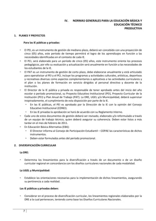 IV.     NORMAS GENERALES PARA LA EDUCACIÓN BÁSICA Y
                                                                           EDUCACIÓN TÉCNICO
                                                                                 PRODUCTIVA

1. PLANES Y PROYECTOS

       Para las IE públicas y privadas:

   -   El PEI, es un instrumento de gestión de mediano plazo, deberá ser concebido con una proyección de
       cinco (05) años, este período de tiempo permitirá el logro de los aprendizajes en función a las
       necesidades identificadas en el contexto de cada IE.
   -   El PCI, será elaborado para un período de cinco (05) años, este instrumento orienta los procesos
       pedagógicos, por ello su evaluación y actualización será anualmente en función a las necesidades de
       los estudiantes de la IE.
   -   El PAT es un instrumento de gestión de corto plazo, debe elaborarse anualmente y está articulado
       para operativizar al PEI y el PCI, incluye los programas y actividades culturales, artísticas, deportivas
       y recreativas diversas como aspectos complementarios o aplicativos a las actividades curriculares y
       el plan o los planes de formación en servicio dirigidos al personal directivo y docente de la
       institución.
   -   El Director de la IE pública y privada es responsable de tener aprobado antes del inicio del año
       escolar o período promocional, su Proyecto Educativo Institucional (PEI), Proyecto Curricular de la
       Institución (PCI) y Plan Anual de Trabajo (PAT). La DRE, UGEL y/o Municipalidad, deberá supervisar
       inopinadamente, el cumplimiento de esta disposición por parte de la IE.
        - En las IE públicas, el PEI es aprobado por la Dirección de la IE con la opinión del Consejo
             Educativo Institucional (CONEI).
        - En las IE privadas la aprobación se hará de acuerdo con su Reglamento Interno.
   -   Cada uno de estos documentos de gestión deberá ser revisado, elaborado y/o reformulado a través
       de un equipo de trabajo técnico, quien deberá asegurar su coherencia. Deben estar listos a más
       tardar en el mes de Febrero de 2011.
   -   En Educación Básica Alternativa (EBA):
        - El Director informa al Consejo de Participación Estudiantil – COPAE las características de dichos
             instrumentos.
        - Deben estar formulados antes del período promocional.

2. DIVERSIFICACIÓN CURRICULAR

   La DRE:

   -   Determina los lineamientos para la diversificación a través de un documento o de un diseño
       curricular regional en concordancia con los diseños curriculares nacionales de cada modalidad.

   La UGEL y Municipalidad:

   -   Establece las orientaciones necesarias para la implementación de dichos lineamientos, asegurando
       su pertinencia a cada realidad.

   Las IE públicas y privadas deben:

   -   Considerar en el proceso de diversificación curricular, los lineamientos regionales elaborados por la
       DRE a la cual pertenecen, teniendo como base los Diseños Curriculares Nacionales.



       7
 