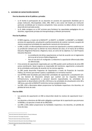 5. ACCIONES DE CAPACITACIÓN DOCENTE

            Para los docentes de las IE públicas y privadas:

                  -    La IE facilita la participación de sus docentes en acciones de capacitación diseñadas por la
                       propia institución, Municipalidad, UGEL, DRE, MED u otro sector del Estado y/o institución
                       particular acreditada por la instancia competente. Estas acciones no deben afectar el normal
                       desarrollo de la jornada escolar.
                  -    La IE, debe consignar en su PAT acciones para fortalecer las capacidades pedagógicas de sus
                       docentes, organizando jornadas de interaprendizaje y reflexión permanente.

            Para las IE públicas:

                  -    El MED organiza, a través de la DIGESUTP1, la DIGETE2, la DIGEBE3, la DIGEIBIR4 y la DIGEBA5,
                       acciones de capacitación, actualización y perfeccionamiento de carácter nacional; y auspicia de
                       manera excepcional actividades de capacitación nacional y/o internacional.
                  -    La DRE, la UGEL o la Municipalidad autorizan acciones de capacitación y eventos académicos en
                       su jurisdicción siempre que no afecten las horas efectivas de clase, en el marco de la Política
                       Educativa Magisterial Nacional y Regional y local, así como de los objetivos 3 y 5 del Proyecto
                       Educativo Nacional.
                                   - La acreditación de dichas capacitaciones se hará de acuerdo con el reglamento
                                       de la Ley de la Carrera Pública Magisterial.
                                   - Para el caso de la IE multigrado o unidocente la capacitación diferenciada debe
                                       ser diferenciada.
                  -    A las acciones de capacitación organizadas por una DRE pueden asistir profesores de otras DRE
                       previa coordinación. Quien organiza es responsable del monitoreo, seguimiento y evaluación
                       de las actividades autorizadas de acuerdo con las normas vigentes.
                  -    La DRE puede desarrollar Programas de Capacitación a través de Proyectos de Inversión
                       Pública, los mismos que estarán sujetos y supeditados a la normativa nacional.
                  -    Los CETPRO están facultados para desarrollar actividades de capacitación y actualización (art.
                       45, Ley General de Educación) siempre que cuenten con los requisitos mínimos
                       (infraestructura, equipamiento y personal docente especializado), las actividades de
                       capacitación se desarrollarán entre 60 y 150 horas y las actividades de actualización entre 60 y
                       100 horas, para ello la DIGESUTP emitirá las normas complementarias.
                  -    Las DRE, UGEL y Municipios deben proporcionar las facilidades respectivas a los docentes, sin
                       pérdida de horas de clase.

            Para los CEBA:

                  -    Las acciones de capacitación en EBA se desarrollan desde los núcleos de capacitación local –
                       NCL.
                  -    Los docentes y directores de EBA están obligados a participar de la capacitación que promueve
                       la DIGEBA, y se ejecutan a través de las DRE/UGEL.
                  -    Las DRE y UGEL deben proporcionar las facilidades respectivas a los docentes, sin pérdida de
                       horas de clase.


1
    Dirección General de Educación Superior y Técnico-Profesional
2
    Dirección General de Tecnologías Educativas
3
    Dirección General de Educación Básica Especial
4
    Dirección General de Educación Intercultural Bilingüe y Rural
5
    Dirección General de Educación Básica Alternativa

              9
 