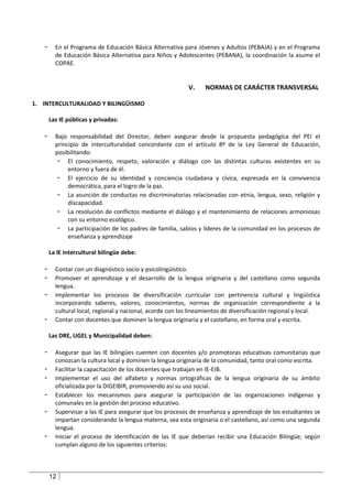 -     En el Programa de Educación Básica Alternativa para Jóvenes y Adultos (PEBAJA) y en el Programa
         de Educación Básica Alternativa para Niños y Adolescentes (PEBANA), la coordinación la asume el
         COPAE.


                                                           V.     NORMAS DE CARÁCTER TRANSVERSAL

1. INTERCULTURALIDAD Y BILINGÜISMO

       Las IE públicas y privadas:

   -     Bajo responsabilidad del Director, deben asegurar desde la propuesta pedagógica del PEI el
         principio de interculturalidad concordante con el artículo 8º de la Ley General de Educación,
         posibilitando:
          - El conocimiento, respeto, valoración y diálogo con las distintas culturas existentes en su
              entorno y fuera de él.
          - El ejercicio de su identidad y conciencia ciudadana y cívica, expresada en la convivencia
              democrática, para el logro de la paz.
          - La asunción de conductas no discriminatorias relacionadas con etnia, lengua, sexo, religión y
              discapacidad.
          - La resolución de conflictos mediante el diálogo y el mantenimiento de relaciones armoniosas
              con su entorno ecológico.
          - La participación de los padres de familia, sabios y líderes de la comunidad en los procesos de
              enseñanza y aprendizaje

       La IE intercultural bilingüe debe:

   -     Contar con un diagnóstico socio y psicolingüístico.
   -     Promover el aprendizaje y el desarrollo de la lengua originaria y del castellano como segunda
         lengua.
   -     Implementar los procesos de diversificación curricular con pertinencia cultural y lingüística
         incorporando saberes, valores, conocimientos, normas de organización correspondiente a la
         cultural local, regional y nacional, acorde con los lineamientos de diversificación regional y local.
   -     Contar con docentes que dominen la lengua originaria y el castellano, en forma oral y escrita.

       Las DRE, UGEL y Municipalidad deben:

   -     Asegurar que las IE bilingües cuenten con docentes y/o promotoras educativas comunitarias que
         conozcan la cultura local y dominen la lengua originaria de la comunidad, tanto oral como escrita.
   -     Facilitar la capacitación de los docentes que trabajan en IE-EIB.
   -     Implementar el uso del alfabeto y normas ortográficas de la lengua originaria de su ámbito
         oficializada por la DIGEIBIR, promoviendo así su uso social.
   -     Establecer los mecanismos para asegurar la participación de las organizaciones indígenas y
         comunales en la gestión del proceso educativo.
   -     Supervisar a las IE para asegurar que los procesos de enseñanza y aprendizaje de los estudiantes se
         impartan considerando la lengua materna, sea esta originaria o el castellano, así como una segunda
         lengua.
   -     Iniciar el proceso de identificación de las IE que deberían recibir una Educación Bilingüe, según
         cumplan alguno de los siguientes criterios:



       12
 