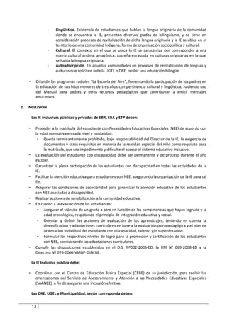 -    Lingüístico. Existencia de estudiantes que hablan la lengua originaria de la comunidad
                     donde se encuentra la IE, presentan diversos grados de bilingüismo, y se tiene en
                     consideración procesos de revitalización de dicha lengua originaria y la IE se ubica en el
                     territorio de una comunidad indígena, forma de organización sociopolítica y cultural.
                -    Cultural. El contexto en el que se ubica la IE se caracteriza por corresponder a una
                     matriz cultural andina, amazónica, costeña enraizada en culturas originarias en la cual
                     se habla la lengua originaria.
                -    Autoadscripción. En aquellas comunidades en procesos de revitalización de lenguas y
                     culturas que soliciten ante la UGEL o DRE, recibir una educación bilingüe.

   -     Difundir los programas radiales “La Escuela del Aire”, fomentando la participación de los padres en
         la educación de sus hijos menores de tres años con pertinencia cultural y lingüística, haciendo uso
         del Manual para padres y otros recursos pedagógicos que contribuyan a emitir mensajes
         educativos.

2. INCLUSIÓN

       Las IE inclusivas públicas y privadas de EBR, EBA y ETP deben:

   -     Proceder a la matrícula del estudiante con Necesidades Educativas Especiales (NEE) de acuerdo con
         la edad normativa en cada nivel y modalidad.
          - Queda terminantemente prohibido, bajo responsabilidad del Director de la IE, la exigencia de
               documentos y otros requisitos en materia de la realidad especial del niño como requisito para
               la matrícula, que sea impedimento y dificulte el acceso al sistema educativo inclusivo.
   -     La evaluación del estudiante con discapacidad debe ser permanente y de proceso durante el año
         escolar.
   -     Garantizar la plena participación de los estudiantes con discapacidad en todas las actividades de la
         IE.
   -     Facilitar la atención educativa para estudiantes con NEE, asegurando la organización de la IE para tal
         fin.
   -     Asegurar las condiciones de accesibilidad para garantizar la atención educativa de los estudiantes
         con NEE asociadas a discapacidad.
   -     Realizar acciones de sensibilización a la comunidad educativa.
   -     En cuanto a la evaluación de los estudiantes:
          - Asegurar el tránsito de un grado a otro en función de las competencias que hayan logrado y la
               edad cronológica, respetando el principio de integración educativa y social.
          - Orientar y definir las acciones de evaluación de los aprendizajes, teniendo en cuenta la
               diversificación y adaptaciones curriculares en base a la evaluación psicopedagógica y el plan de
               orientación Individual del estudiante con discapacidad, talento y/o superdotación.
          - Formular los respectivos niveles de logro para la promoción y certificación de los estudiantes
               con NEE, considerando las adaptaciones curriculares.
   -     Cumplir las disposiciones establecidas en el D.S. Nº002-2005-ED, la RM N° 069-2008-ED y la
         Directiva Nº 076-2006-VMGP-DINEBE.

       La IE Inclusiva pública debe:

   -     Coordinar con el Centro de Educación Básica Especial (CEBE) de su jurisdicción, para recibir las
         orientaciones del Servicio de Asesoramiento y Atención a las Necesidades Educativas Especiales
         (SAANEE), a fin de asegurar una inclusión efectiva.

       Las DRE, UGEL y Municipalidad, según corresponda deben:


       13
 