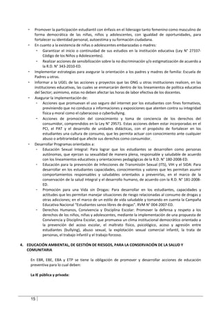 -     Promover la participación estudiantil con énfasis en el liderazgo tanto femenino como masculino de
         forma democrática de las niñas, niños y adolescentes, con igualdad de oportunidades, para
         fortalecer su identidad personal, autoestima y su formación ciudadana.
   -     En cuanto a la existencia de niñas o adolescentes embarazadas o madres:
          - Garantizar el inicio o continuidad de sus estudios en la institución educativa (Ley N° 27337-
               Código de los Niños y Adolescentes).
          - Realizar acciones de sensibilización sobre la no discriminación y/o estigmatización de acuerdo a
               la R.D. N° 343-2010-ED.
   -     Implementar estrategias para asegurar la orientación a los padres y madres de familia: Escuela de
         Padres u otras.
   -     Informar a la UGEL de las acciones y proyectos que las ONG u otras instituciones realicen, en las
         instituciones educativas, las cuales se enmarcarán dentro de los lineamientos de política educativa
         del Sector; asimismo, estas no deben afectar las horas de labor efectiva de los docentes.
   -     Asegurar la implementación de:
          - Acciones que promuevan el uso seguro del internet por los estudiantes con fines formativos,
               previniendo que no conduzca a informaciones y exposiciones que atenten contra su integridad
               física y moral como el cyberacoso o cyberbullying.
          - Acciones de promoción del conocimiento y toma de conciencia de los derechos del
               consumidor, comprendidos en la Ley N° 29571. Estas acciones deben estar incorporadas en el
               PCI, el PAT y el desarrollo de unidades didácticas, con el propósito de fortalecer en los
               estudiantes una cultura de consumo, que les permita actuar con conocimiento ante cualquier
               abuso o arbitrariedad que afecte sus derechos como consumidor.
   -     Desarrollar Programas orientados a:
          - Educación Sexual Integral: Para lograr que los estudiantes se desarrollen como personas
               autónomas, que ejerzan su sexualidad de manera plena, responsable y saludable de acuerdo
               con los lineamientos educativos y orientaciones pedagógicas de la R.D. N° 180-2008-ED.
          - Educación para la prevención de Infecciones de Transmisión Sexual (ITS), VIH y el SIDA: Para
               desarrollar en los estudiantes capacidades, conocimientos y valores que les permitan asumir
               comportamientos responsables y saludables orientados a prevenirlas, en el marco de la
               conservación de la salud integral y el desarrollo humano, de acuerdo con la R.D. N° 181-2008-
               ED.
          - Promoción para una Vida sin Drogas: Para desarrollar en los estudiantes, capacidades y
               actitudes que les permitan manejar situaciones de riesgo relacionadas al consumo de drogas y
               otras adicciones; en el marco de un estilo de vida saludable y tomando en cuenta la Campaña
               Educativa Nacional “Estudiantes sanos libres de drogas”. RVM N° 004-2007-ED.
          - Derechos Humanos, Convivencia y Disciplina Escolar: Promover la defensa y respeto a los
               derechos de los niños, niñas y adolescentes, mediante la implementación de una propuesta de
               Convivencia y Disciplina Escolar, que promueva un clima institucional democrático orientado a
               la prevención del acoso escolar, el maltrato físico, psicológico, acoso y agresión entre
               estudiantes (bullying), abuso sexual, la explotación sexual comercial infantil, la trata de
               personas, el trabajo infantil y el trabajo forzoso.

4. EDUCACIÓN AMBIENTAL, DE GESTIÓN DE RIESGOS, PARA LA CONSERVACIÓN DE LA SALUD Y
   COMUNITARIA

       En EBR, EBE, EBA y ETP se tiene la obligación de promover y desarrollar acciones de educación
       preventiva para lo cual deben:

       La IE pública y privada:




       15
 