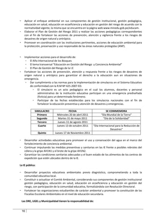 -     Aplicar el enfoque ambiental en sus componentes de gestión institucional, gestión pedagógica,
      educación en salud, educación en ecoeficiencia y educación en gestión del riesgo de acuerdo con la
      normatividad vigente, la misma que se encuentra en la página web www.minedu.gob.pe/educam.
-     Elaborar el Plan de Gestión del Riesgo 2011 y realizar las acciones pedagógicas correspondientes
      con el fin de fortalecer las acciones de prevención, atención y vigilancia frente a los riesgos de
      desastres de origen natural y antrópico.
-     Promover en coordinación con las instituciones pertinentes, acciones de educación ambiental para
      la protección, preservación y uso responsable de las áreas naturales protegidas (ANP).


-     Implementar acciones para el desarrollo de:
       - El Año Internacional de los Bosques
       - El tema transversal “Educación en Gestión del Riesgo y Conciencia Ambiental”
       - El Plan de Gestión del Riesgo de la I.E
-     Fortalecer las acciones de prevención, atención y respuesta frente a los riesgos de desastres de
      origen natural y antrópico para garantizar el derecho a la educación aun en situaciones de
      emergencia.
       - Dar cumplimiento a las normas para la implementación de simulacros en el Sistema Educativo
           de conformidad con la R.M Nº 425-2007-ED.
             - El simulacro es un acto pedagógico en el cual los alumnos, docentes y personal
                 administrativo de la institución educativa participan en una emergencia prediseñada
                 (ficticia) para un determinado fenómeno.
             - Participar de las fechas establecidas para los simulacros nacionales con el fin de
                 fortalecer la educación preventiva y atención de desastres y emergencias.

              SIMULACRO                    FECHA                          SE COMMEMORA
                Primero          Miércoles 20 de abril 2011           “Día Mundial de la Tierra”
                Segundo           Martes 31 de mayo 2011               “Día de la Solidaridad”
                Tercero           Jueves 11 de agosto 2011
                 Cuarto          Jueves 13 de octubre 2011      “Día Internacional para la Reducción de
                                                                              Desastres”
                 Quinto        Jueves 17 de Noviembre 2011

-     Desarrollar actividades educativas para promover el uso y conservación del agua en el marco del
      fortalecimiento de conciencia ambiental.
-     Continuar impulsando las medidas preventivas y sanitarias en las IE frente a posibles rebrotes del
      cólera y la gripe AH1N1 y el brote de la gripe AH1N2.
-     Garantizar las condiciones sanitarias adecuadas y el buen estado de los alimentos de los centros de
      expedición que estén ubicados dentro de la IE.

La IE pública:

-     Desarrollar proyectos educativos ambientales previo diagnóstico, comprometiendo a toda la
      comunidad educativa local.
-     Constituir o actualizar el Comité Ambiental, considerando sus componentes de gestión institucional
      gestión pedagógica, educación en salud, educación en ecoeficiencia y educación en gestión del
      riesgo, con participación de la comunidad educativa, formalizándola con Resolución Directoral.
-     Fortalecer las organizaciones estudiantiles de carácter ambiental y promover la constitución de las
      Fiscalías Escolares Ambientales en el nivel de educación secundaria.

    Las DRE, UGEL y Municipalidad tienen la responsabilidad de:


    16
 