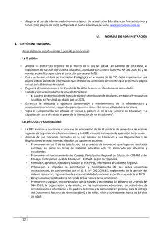 -     Asegurar el uso de internet exclusivamente dentro de la Institución Educativa con fines educativos y
         tener como página de inicio configurada el portal educativo peruano: www.perueduca.edu.pe


                                                                   VI.    NORMAS DE ADMINISTRACIÓN

1. GESTIÓN INSTITUCIONAL

       Antes del inicio del año escolar o período promocional:

       La IE pública:

   -     Adecúa su estructura orgánica en el marco de la Ley Nº 28044 Ley General de Educación, el
         reglamento de Gestión del Sistema Educativo, aprobado por Decreto Supremo Nº 009-2005-ED y las
         normas específicas que sobre el particular apruebe el MED.
   -     Que cuenta con el Aula de Innovación Pedagógica en el marco de las TIC, debe implementar una
         página virtual abierta de información que ofrezca los contenidos pertinentes que presenta la página
         virtual de la Biblioteca Nacional.
   -     Organiza el funcionamiento del Comité de Gestión de recursos directamente recaudados.
   -     Elabora y aprueba mediante Resolución Directoral:
          - El Cuadro de distribución de horas de clases y distribución de secciones, en base al Presupuesto
              Analítico de Personal aprobado por la UGEL.
   -     Garantiza la adecuada y oportuna conservación y mantenimiento de la Infraestructura y
         equipamiento educativo, requeridos para el normal desarrollo de las actividades educativas.
   -     Vigila el cumplimiento del artículo 36° inciso c, párrafo 2, de la Ley General de Educación: “La
         capacitación para el trabajo es parte de la formación de los estudiantes”.

       Las DRE, UGEL y Municipalidad:

   -     La DRE asesora y monitorea el proceso de adecuación de las IE públicas de acuerdo a las normas
         vigentes de organización y funcionamiento y la UGEL consolida el avance de ejecución del proceso.
   -     Además de sus funciones normadas en la Ley General de Educación y sus Reglamentos y las
         disposiciones de estas normas, ejecutan las siguientes acciones:
          - Promueven en las IE de su jurisdicción, los proyectos de innovación que lograron resultados
              exitosos, así como las ferias de material educativo con TIC elaborado por docentes y
              estudiantes.
          - Promueven el funcionamiento del Consejo Participativo Regional de Educación COPARE y del
              Consejo Participativo Local de Educación - COPALE, según corresponda.
          - Formulan, aprueban, ejecutan y evalúan el PER y PEL, informando al Gobierno Regional.
          - Promueven e impulsan la constitución y funcionamiento de las redes educativas
              institucionales, de conformidad con el D. S. Nº 009-2005-ED, reglamento de la gestión del
              sistema educativo, reglamentos de cada modalidad y las normas específicas que dicte el MED.
          - Designan a los Coordinadores de red de áreas rurales de su jurisdicción.
          - Promueven y apoyan, en coordinación con la RENIEC y en el marco del Decreto de Urgencia Nº
              044-2010, la organización y desarrollo, en las instituciones educativas, de actividades de
              sensibilización e información a los padres de familia y la comunidad en general, para la entrega
              del Documento Nacional de Identidad (DNI) a las niñas, niños y adolescentes hasta los 14 años
              de edad.




       22
 
