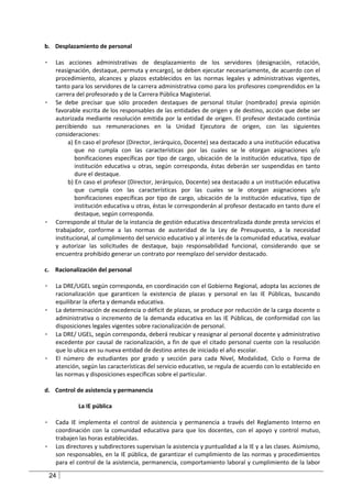 b. Desplazamiento de personal

-    Las acciones administrativas de desplazamiento de los servidores (designación, rotación,
     reasignación, destaque, permuta y encargo), se deben ejecutar necesariamente, de acuerdo con el
     procedimiento, alcances y plazos establecidos en las normas legales y administrativas vigentes,
     tanto para los servidores de la carrera administrativa como para los profesores comprendidos en la
     carrera del profesorado y de la Carrera Pública Magisterial.
-    Se debe precisar que sólo proceden destaques de personal titular (nombrado) previa opinión
     favorable escrita de los responsables de las entidades de origen y de destino, acción que debe ser
     autorizada mediante resolución emitida por la entidad de origen. El profesor destacado continúa
     percibiendo sus remuneraciones en la Unidad Ejecutora de origen, con las siguientes
     consideraciones:
          a) En caso el profesor (Director, Jerárquico, Docente) sea destacado a una institución educativa
             que no cumpla con las características por las cuales se le otorgan asignaciones y/o
             bonificaciones específicas por tipo de cargo, ubicación de la institución educativa, tipo de
             institución educativa u otras, según corresponda, éstas deberán ser suspendidas en tanto
             dure el destaque.
          b) En caso el profesor (Director, Jerárquico, Docente) sea destacado a un institución educativa
             que cumpla con las características por las cuales se le otorgan asignaciones y/o
             bonificaciones específicas por tipo de cargo, ubicación de la institución educativa, tipo de
             institución educativa u otras, éstas le corresponderán al profesor destacado en tanto dure el
             destaque, según corresponda.
-    Corresponde al titular de la instancia de gestión educativa descentralizada donde presta servicios el
     trabajador, conforme a las normas de austeridad de la Ley de Presupuesto, a la necesidad
     institucional, al cumplimiento del servicio educativo y al interés de la comunidad educativa, evaluar
     y autorizar las solicitudes de destaque, bajo responsabilidad funcional, considerando que se
     encuentra prohibido generar un contrato por reemplazo del servidor destacado.

c. Racionalización del personal

-    La DRE/UGEL según corresponda, en coordinación con el Gobierno Regional, adopta las acciones de
     racionalización que garanticen la existencia de plazas y personal en las IE Públicas, buscando
     equilibrar la oferta y demanda educativa.
-    La determinación de excedencia o déficit de plazas, se produce por reducción de la carga docente o
     administrativa o incremento de la demanda educativa en las IE Públicas, de conformidad con las
     disposiciones legales vigentes sobre racionalización de personal.
-    La DRE/ UGEL, según corresponda, deberá reubicar y reasignar al personal docente y administrativo
     excedente por causal de racionalización, a fin de que el citado personal cuente con la resolución
     que lo ubica en su nueva entidad de destino antes de iniciado el año escolar.
-    El número de estudiantes por grado y sección para cada Nivel, Modalidad, Ciclo o Forma de
     atención, según las características del servicio educativo, se regula de acuerdo con lo establecido en
     las normas y disposiciones específicas sobre el particular.

d. Control de asistencia y permanencia

             La IE pública

-    Cada IE implementa el control de asistencia y permanencia a través del Reglamento Interno en
     coordinación con la comunidad educativa para que los docentes, con el apoyo y control mutuo,
     trabajen las horas establecidas.
-    Los directores y subdirectores supervisan la asistencia y puntualidad a la IE y a las clases. Asimismo,
     son responsables, en la IE pública, de garantizar el cumplimiento de las normas y procedimientos
     para el control de la asistencia, permanencia, comportamiento laboral y cumplimiento de la labor

    24
 