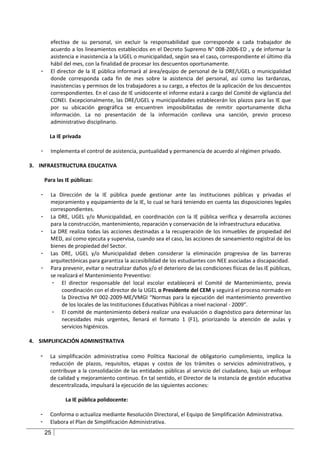 efectiva de su personal, sin excluir la responsabilidad que corresponde a cada trabajador de
         acuerdo a los lineamientos establecidos en el Decreto Supremo N° 008-2006-ED , y de informar la
         asistencia e inasistencia a la UGEL o municipalidad, según sea el caso, correspondiente el último día
         hábil del mes, con la finalidad de procesar los descuentos oportunamente.
   -     El director de la IE pública informará al área/equipo de personal de la DRE/UGEL o municipalidad
         donde corresponda cada fin de mes sobre la asistencia del personal, así como las tardanzas,
         inasistencias y permisos de los trabajadores a su cargo, a efectos de la aplicación de los descuentos
         correspondientes. En el caso de IE unidocente el informe estará a cargo del Comité de vigilancia del
         CONEI. Excepcionalmente, las DRE/UGEL y municipalidades establecerán los plazos para las IE que
         por su ubicación geográfica se encuentren imposibilitadas de remitir oportunamente dicha
         información. La no presentación de la información conlleva una sanción, previo proceso
         administrativo disciplinario.

         La IE privada

   -     Implementa el control de asistencia, puntualidad y permanencia de acuerdo al régimen privado.

3. INFRAESTRUCTURA EDUCATIVA

       Para las IE públicas:

   -     La Dirección de la IE pública puede gestionar ante las instituciones públicas y privadas el
         mejoramiento y equipamiento de la IE, lo cual se hará teniendo en cuenta las disposiciones legales
         correspondientes.
   -     La DRE, UGEL y/o Municipalidad, en coordinación con la IE pública verifica y desarrolla acciones
         para la construcción, mantenimiento, reparación y conservación de la infraestructura educativa.
   -     La DRE realiza todas las acciones destinadas a la recuperación de los inmuebles de propiedad del
         MED, así como ejecuta y supervisa, cuando sea el caso, las acciones de saneamiento registral de los
         bienes de propiedad del Sector.
   -     Las DRE, UGEL y/o Municipalidad deben considerar la eliminación progresiva de las barreras
         arquitectónicas para garantiza la accesibilidad de los estudiantes con NEE asociadas a discapacidad.
   -     Para prevenir, evitar o neutralizar daños y/o el deterioro de las condiciones físicas de las IE públicas,
         se realizará el Mantenimiento Preventivo:
          - El director responsable del local escolar establecerá el Comité de Mantenimiento, previa
              coordinación con el director de la UGEL o Presidente del CEM y seguirá el proceso normado en
              la Directiva Nº 002-2009-ME/VMGI “Normas para la ejecución del mantenimiento preventivo
              de los locales de las Instituciones Educativas Públicas a nivel nacional - 2009”.
          - El comité de mantenimiento deberá realizar una evaluación o diagnóstico para determinar las
              necesidades más urgentes, llenará el formato 1 (F1), priorizando la atención de aulas y
              servicios higiénicos.

4. SIMPLIFICACIÓN ADMINISTRATIVA

   -     La simplificación administrativa como Política Nacional de obligatorio cumplimiento, implica la
         reducción de plazos, requisitos, etapas y costos de los trámites o servicios administrativos, y
         contribuye a la consolidación de las entidades públicas al servicio del ciudadano, bajo un enfoque
         de calidad y mejoramiento continuo. En tal sentido, el Director de la instancia de gestión educativa
         descentralizada, impulsará la ejecución de las siguientes acciones:

                La IE pública polidocente:

   -     Conforma o actualiza mediante Resolución Directoral, el Equipo de Simplificación Administrativa.
   -     Elabora el Plan de Simplificación Administrativa.
       25
 