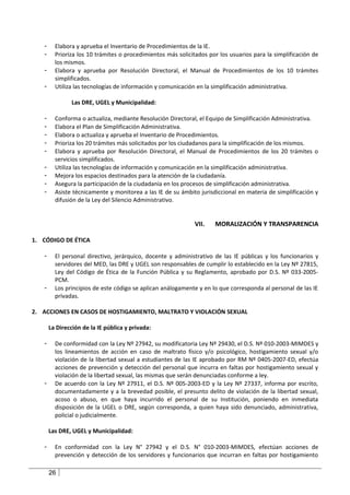 -     Elabora y aprueba el Inventario de Procedimientos de la IE.
   -     Prioriza los 10 trámites o procedimientos más solicitados por los usuarios para la simplificación de
         los mismos.
   -     Elabora y aprueba por Resolución Directoral, el Manual de Procedimientos de los 10 trámites
         simplificados.
   -     Utiliza las tecnologías de información y comunicación en la simplificación administrativa.

                Las DRE, UGEL y Municipalidad:

   -     Conforma o actualiza, mediante Resolución Directoral, el Equipo de Simplificación Administrativa.
   -     Elabora el Plan de Simplificación Administrativa.
   -     Elabora o actualiza y aprueba el Inventario de Procedimientos.
   -     Prioriza los 20 trámites más solicitados por los ciudadanos para la simplificación de los mismos.
   -     Elabora y aprueba por Resolución Directoral, el Manual de Procedimientos de los 20 trámites o
         servicios simplificados.
   -     Utiliza las tecnologías de información y comunicación en la simplificación administrativa.
   -     Mejora los espacios destinados para la atención de la ciudadanía.
   -     Asegura la participación de la ciudadanía en los procesos de simplificación administrativa.
   -     Asiste técnicamente y monitorea a las IE de su ámbito jurisdiccional en materia de simplificación y
         difusión de la Ley del Silencio Administrativo.


                                                              VII.   MORALIZACIÓN Y TRANSPARENCIA

1. CÓDIGO DE ÉTICA

   -     El personal directivo, jerárquico, docente y administrativo de las IE públicas y los funcionarios y
         servidores del MED, las DRE y UGEL son responsables de cumplir lo establecido en la Ley Nº 27815,
         Ley del Código de Ética de la Función Pública y su Reglamento, aprobado por D.S. Nº 033-2005-
         PCM.
   -     Los principios de este código se aplican análogamente y en lo que corresponda al personal de las IE
         privadas.

2. ACCIONES EN CASOS DE HOSTIGAMIENTO, MALTRATO Y VIOLACIÓN SEXUAL

       La Dirección de la IE pública y privada:

   -     De conformidad con la Ley Nº 27942, su modificatoria Ley Nº 29430, el D.S. Nº 010-2003-MIMDES y
         los lineamientos de acción en caso de maltrato físico y/o psicológico, hostigamiento sexual y/o
         violación de la libertad sexual a estudiantes de las IE aprobado por RM Nº 0405-2007-ED, efectúa
         acciones de prevención y detección del personal que incurra en faltas por hostigamiento sexual y
         violación de la libertad sexual, las mismas que serán denunciadas conforme a ley.
   -     De acuerdo con la Ley Nº 27911, el D.S. Nº 005-2003-ED y la Ley Nº 27337, informa por escrito,
         documentadamente y a la brevedad posible, el presunto delito de violación de la libertad sexual,
         acoso o abuso, en que haya incurrido el personal de su Institución, poniendo en inmediata
         disposición de la UGEL o DRE, según corresponda, a quien haya sido denunciado, administrativa,
         policial o judicialmente.

       Las DRE, UGEL y Municipalidad:

   -     En conformidad con la Ley N° 27942 y el D.S. N° 010-2003-MIMDES, efectúan acciones de
         prevención y detección de los servidores y funcionarios que incurran en faltas por hostigamiento

       26
 