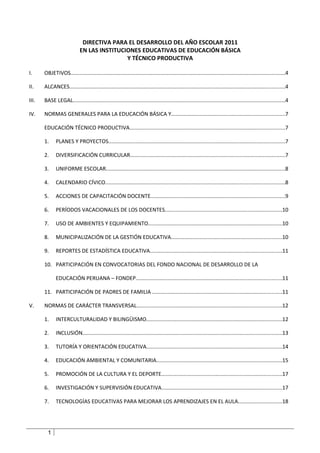 DIRECTIVA PARA EL DESARROLLO DEL AÑO ESCOLAR 2011
                            EN LAS INSTITUCIONES EDUCATIVAS DE EDUCACIÓN BÁSICA
                                            Y TÉCNICO PRODUCTIVA

I.     OBJETIVOS..............................................................................................................................................4

II.    ALCANCES...............................................................................................................................................4

III.   BASE LEGAL.............................................................................................................................................4

IV.    NORMAS GENERALES PARA LA EDUCACIÓN BÁSICA Y...........................................................................7

       EDUCACIÓN TÉCNICO PRODUCTIVA.......................................................................................................7

       1.     PLANES Y PROYECTOS.....................................................................................................................7

       2.     DIVERSIFICACIÓN CURRICULAR.......................................................................................................7

       3.     UNIFORME ESCOLAR.......................................................................................................................8

       4.     CALENDARIO CÍVICO.......................................................................................................................8

       5.     ACCIONES DE CAPACITACIÓN DOCENTE.........................................................................................9

       6.     PERÍODOS VACACIONALES DE LOS DOCENTES..............................................................................10

       7.     USO DE AMBIENTES Y EQUIPAMIENTO.........................................................................................10

       8.     MUNICIPALIZACIÓN DE LA GESTIÓN EDUCATIVA.........................................................................10

       9.     REPORTES DE ESTADÍSTICA EDUCATIVA.......................................................................................11

       10. PARTICIPACIÓN EN CONVOCATORIAS DEL FONDO NACIONAL DE DESARROLLO DE LA

              EDUCACIÓN PERUANA – FONDEP.................................................................................................11

       11. PARTICIPACIÓN DE PADRES DE FAMILIA ......................................................................................11

V.     NORMAS DE CARÁCTER TRANSVERSAL................................................................................................12

       1.     INTERCULTURALIDAD Y BILINGÜISMO..........................................................................................12

       2.     INCLUSIÓN....................................................................................................................................13

       3.     TUTORÍA Y ORIENTACIÓN EDUCATIVA..........................................................................................14

       4.     EDUCACIÓN AMBIENTAL Y COMUNITARIA...................................................................................15

       5.     PROMOCIÓN DE LA CULTURA Y EL DEPORTE................................................................................17

       6.     INVESTIGACIÓN Y SUPERVISIÓN EDUCATIVA................................................................................17

       7.     TECNOLOGÍAS EDUCATIVAS PARA MEJORAR LOS APRENDIZAJES EN EL AULA.............................18




         1
 