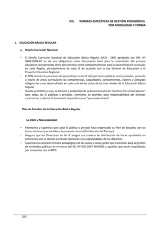 VIII.    NORMAS ESPECÍFICAS DE GESTIÓN PEDAGÓGICA
                                                                        POR MODALIDAD Y FORMA




1. EDUCACIÓN BÁSICA REGULAR

   a. Diseño Curricular Nacional

   -     El Diseño Curricular Nacional de Educación Básica Regular (DCN - EBR) aprobado con RM. Nº
         0440-2008-ED es de uso obligatorio como documento base para la orientación del proceso
         educativo considerando otros documentos como complementarios para la diversificación curricular
         en cada Región, principalmente de cada IE de acuerdo con la Ley General de Educación y el
         Proyecto Educativo Regional.
   -     El DCN orienta los procesos de aprendizaje en las IE del país tanto públicas como privadas, presenta
         a través de áreas curriculares las competencias, capacidades, conocimientos, valores y actitudes
         obligatorias a ser desarrollados en cada uno de los ciclos de los tres niveles de la Educación Básica
         Regular.
   -     Queda prohibido el uso, la difusión y publicidad de la denominación de “Centros Pre-Universitarios”
         para todas las IE públicas y privadas. Asimismo, se prohíbe, bajo responsabilidad del Director
         caracterizar u ofertar la formación impartida como “pre-universitaria”.


       Plan de Estudios de la Educación Básica Regular


            La UGEL y Municipalidad:

   -     Monitorea y supervisa que cada IE pública y privada haya organizado su Plan de Estudios con las
         horas mínimas que establece la presente norma (Distribución del Tiempo).
   -     Asegura que los Directores de las IE tengan sus cuadros de distribución de horas aprobados en
         coherencia con el Diseño Curricular Nacional y las especialidades de los docentes.
   -     Supervisa las acciones técnico pedagógicas de las cunas y cunas jardín que funcionan bajo la gestión
         de entidades públicas en el marco del DS. Nº 002-2007 MIMDES y aquellas que están respaldadas
         por convenios con el MED.




       29
 