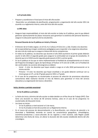 La IE privada debe:

-     Preparar y acondicionar el local para el inicio del año escolar.
-      Desarrollar sus actividades de planificación, programación y organización del año escolar 2011 de
      acuerdo a su reglamento interno, antes del inicio del año escolar.

         La DRE debe:

-     Asegurar bajo responsabilidad, el inicio del año escolar en todas las IE públicas, para lo que deberá
      gestionar oportunamente las plazas necesarias para garantizar la asistencia del personal docente y
      asegurar la educación oportuna de los estudiantes.

      Personal Docente de las IE públicas en Inicial y Primaria

-     El Director de la IE debe asignar, en el II (3, 4 y 5 años) y III Ciclo (1ro. y 2do. Grado) a los docentes
      de la especialidad que tengan condiciones pedagógicas para responder a las exigencias educativas
      de este ciclo de modo que se asegure el desarrollo de las competencias.
-     En todas las IE públicas, los docentes que durante el año 2010 asumieron el primer grado deberán
      asumir el año 2011 el segundo grado para asegurar la continuidad con el grupo de estudiantes. El
      docente que en el 2010 asumió segundo grado pasará al 2011 a primer grado.
-     En las IE públicas en las que se viene implementando la finalidad de acompañamiento en el marco
      del Programa Estratégico Logros de Aprendizaje al finalizar el III ciclo de la EBR, con la finalidad de
      dar continuidad a las acciones del programa se deberá:
       - Inicial - II ciclo: los docentes que hayan estado a cargo en el año 2010 permanecerán en la
           misma sección.
       - Primaria – III ciclo: los docentes que hayan enseñado a 1er grado deberán continuar con su
           mismo grupo en 2º, y el de 2º grado pasará el 2011 a 1º grado.
-     En el caso de los programas no escolarizados el proceso de selección de promotoras educativas
      comunitarias debe realizarse durante el mes de febrero para garantizar el inicio del servicio
      educativo y su organización de marzo a diciembre.


    Inicio, término y período vacacional

         En las IE públicas y privadas:

-     La fecha de inicio y término del año escolar se debe detallar en el Plan Anual de Trabajo (PAT). Éste
      tiene una duración no menor de 40 semanas lectivas, salvo en el caso de los programas no
      escolarizados de Educación Inicial.
-     Las clases se inician:
       - En las IE públicas a nivel nacional: el 1 de marzo.
       - En las IE privadas se hará de acuerdo con su Reglamento Interno.
-     En el marco del proceso de descentralización y la diversificación, con criterios de atención a la
      diversidad y flexibilidad, teniendo en cuenta las características geográficas, climatológicas,
      económico-productivas y socio-culturales de las regiones a nivel nacional, cada Región puede
      determinar otra fecha de inicio, sin alterar la duración del año escolar establecido dentro del año
      cronológico.




    32
 