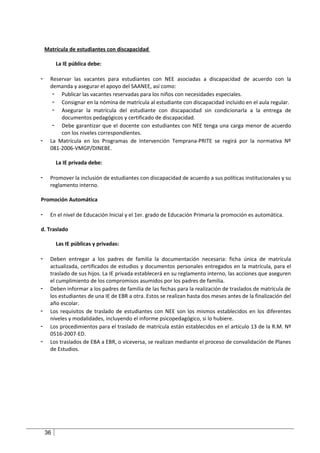 Matrícula de estudiantes con discapacidad

         La IE pública debe:

-     Reservar las vacantes para estudiantes con NEE asociadas a discapacidad de acuerdo con la
      demanda y asegurar el apoyo del SAANEE, así como:
       - Publicar las vacantes reservadas para los niños con necesidades especiales.
       - Consignar en la nómina de matrícula al estudiante con discapacidad incluido en el aula regular.
       - Asegurar la matrícula del estudiante con discapacidad sin condicionarla a la entrega de
          documentos pedagógicos y certificado de discapacidad.
       - Debe garantizar que el docente con estudiantes con NEE tenga una carga menor de acuerdo
          con los niveles correspondientes.
-     La Matrícula en los Programas de Intervención Temprana-PRITE se regirá por la normativa Nº
      081-2006-VMGP/DINEBE.

         La IE privada debe:

-     Promover la inclusión de estudiantes con discapacidad de acuerdo a sus políticas institucionales y su
      reglamento interno.

Promoción Automática

-     En el nivel de Educación Inicial y el 1er. grado de Educación Primaria la promoción es automática.

d. Traslado

         Las IE públicas y privadas:

-     Deben entregar a los padres de familia la documentación necesaria: ficha única de matrícula
      actualizada, certificados de estudios y documentos personales entregados en la matrícula, para el
      traslado de sus hijos. La IE privada establecerá en su reglamento interno, las acciones que aseguren
      el cumplimiento de los compromisos asumidos por los padres de familia.
-     Deben informar a los padres de familia de las fechas para la realización de traslados de matrícula de
      los estudiantes de una IE de EBR a otra. Estos se realizan hasta dos meses antes de la finalización del
      año escolar.
-     Los requisitos de traslado de estudiantes con NEE son los mismos establecidos en los diferentes
      niveles y modalidades, incluyendo el informe psicopedagógico, si lo hubiere.
-     Los procedimientos para el traslado de matrícula están establecidos en el artículo 13 de la R.M. Nº
      0516-2007-ED.
-     Los traslados de EBA a EBR, o viceversa, se realizan mediante el proceso de convalidación de Planes
      de Estudios.




    36
 