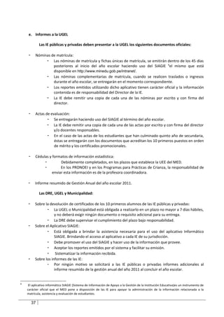 e. Informes a la UGEL

              Las IE públicas y privadas deben presentar a la UGEL los siguientes documentos oficiales:

     -    Nóminas de matrícula:
               - Las nóminas de matrícula y fichas únicas de matrícula, se emitirán dentro de los 45 días
                   posteriores al inicio del año escolar haciendo uso del SIAGIE 6el mismo que está
                   disponible en http://www.minedu.gob.pe/intranet/.
               - Las nóminas complementarias de matrícula, cuando se realicen traslados o ingresos
                   durante el año escolar, se entregarán en el momento correspondiente.
               - Los reportes emitidos utilizando dicho aplicativo tienen carácter oficial y la información
                   contenida es de responsabilidad del Director de la IE.
               - La IE debe remitir una copia de cada una de las nóminas por escrito y con firma del
                   director.

     -    Actas de evaluación:
                 - Se entregarán haciendo uso del SIAGIE al término del año escolar.
                 - La IE debe remitir una copia de cada una de las actas por escrito y con firma del director
                     y/o docentes responsables.
                 - En el caso de las actas de los estudiantes que han culminado quinto año de secundaria,
                     éstas se entregarán con los documentos que acreditan los 10 primeros puestos en orden
                     de mérito y los certificados promocionales.

     -    Cédulas y formatos de información estadística:
               -         Debidamente completados, en los plazos que establece la UEE del MED.
               -         En los PRONOEI y en los Programas para Prácticas de Crianza, la responsabilidad de
                    enviar esta información es de la profesora coordinadora.

    -     Informe resumido de Gestión Anual del año escolar 2011.

              Las DRE, UGEL y Municipalidad:

    -     Sobre la devolución de certificados de los 10 primeros alumnos de las IE públicas y privadas:
                 - La UGEL o Municipalidad está obligada a realizarlo en un plazo no mayor a 7 días hábiles,
                      y no deberá exigir ningún documento o requisito adicional para su entrega.
                 - La DRE debe supervisar el cumplimiento del plazo bajo responsabilidad.
    -     Sobre el Aplicativo SIAGIE:
                 - Está obligada a brindar la asistencia necesaria para el uso del aplicativo Informático
                      SIAGIE. Brindando el acceso al aplicativo a cada IE de su jurisdicción.
                 - Debe promover el uso del SIAGIE y hacer uso de la información que provee.
                 - Aceptar los reportes emitidos por el sistema y facilitar su emisión.
                 - Sistematizar la información recibida.
    -     Sobre los informes de las IE:
                 - Por ningún motivo se solicitará a las IE públicas o privadas informes adicionales al
                      informe resumido de la gestión anual del año 2011 al concluir el año escolar.


6
     El aplicativo informático SIAGIE (Sistema de Información de Apoyo a la Gestión de la Institución Educativa)es un instrumento de
    carácter oficial que el MED pone a disposición de las IE para apoyar la administración de la información relacionada a la
    matrícula, asistencia y evaluación de estudiantes.

         37
 