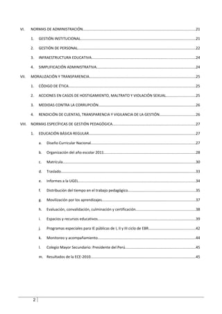 VI.     NORMAS DE ADMINISTRACIÓN............................................................................................................21

        1.    GESTIÓN INSTITUCIONAL..............................................................................................................21

        2.    GESTIÓN DE PERSONAL.................................................................................................................22

        3.    INFRAESTRUCTURA EDUCATIVA...................................................................................................24

        4.    SIMPLIFICACIÓN ADMINISTRATIVA...............................................................................................24

VII.    MORALIZACIÓN Y TRANSPARENCIA......................................................................................................25

        1.    CÓDIGO DE ÉTICA.........................................................................................................................25

        2.    ACCIONES EN CASOS DE HOSTIGAMIENTO, MALTRATO Y VIOLACIÓN SEXUAL............................25

        3.    MEDIDAS CONTRA LA CORRUPCIÓN.............................................................................................26

        4.    RENDICIÓN DE CUENTAS, TRANSPARENCIA Y VIGILANCIA DE LA GESTIÓN..................................26

VIII.   NORMAS ESPECÍFICAS DE GESTIÓN PEDAGÓGICA...............................................................................27

        1.    EDUCACIÓN BÁSICA REGULAR......................................................................................................27

              a.    Diseño Curricular Nacional....................................................................................................27

              b.    Organización del año escolar 2011........................................................................................28

              c.    Matrícula...............................................................................................................................30

              d.    Traslado.................................................................................................................................33

              e.    Informes a la UGEL................................................................................................................34

              f.    Distribución del tiempo en el trabajo pedagógico.................................................................35

              g.    Movilización por los aprendizajes.........................................................................................37

              h.    Evaluación, convalidación, culminación y certificación.........................................................38

              i.    Espacios y recursos educativos..............................................................................................39

              j.    Programas especiales para IE públicas de I, II y III ciclo de EBR.............................................42

              k.    Monitoreo y acompañamiento..............................................................................................44

              l.    Colegio Mayor Secundario: Presidente del Perú...................................................................45

              m. Resultados de la ECE-2010....................................................................................................45




         2
 