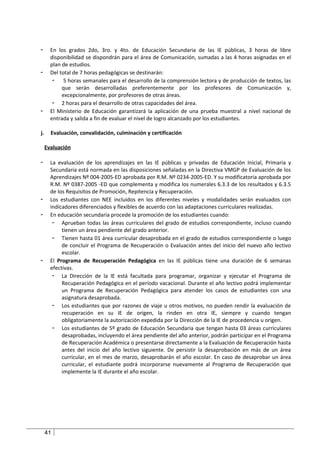 -      En los grados 2do, 3ro. y 4to. de Educación Secundaria de las IE públicas, 3 horas de libre
       disponibilidad se dispondrán para el área de Comunicación, sumadas a las 4 horas asignadas en el
       plan de estudios.
-      Del total de 7 horas pedagógicas se destinarán:
        - 5 horas semanales para el desarrollo de la comprensión lectora y de producción de textos, las
            que serán desarrolladas preferentemente por los profesores de Comunicación y,
            excepcionalmente, por profesores de otras áreas.
        - 2 horas para el desarrollo de otras capacidades del área.
-      El Ministerio de Educación garantizará la aplicación de una prueba muestral a nivel nacional de
       entrada y salida a fin de evaluar el nivel de logro alcanzado por los estudiantes.

j.     Evaluación, convalidación, culminación y certificación

     Evaluación

-      La evaluación de los aprendizajes en las IE públicas y privadas de Educación Inicial, Primaria y
       Secundaria está normada en las disposiciones señaladas en la Directiva VMGP de Evaluación de los
       Aprendizajes Nº 004-2005-ED aprobada por R.M. Nº 0234-2005-ED. Y su modificatoria aprobada por
       R.M. Nº 0387-2005 -ED que complementa y modifica los numerales 6.3.3 de los resultados y 6.3.5
       de los Requisitos de Promoción, Repitencia y Recuperación.
-      Los estudiantes con NEE incluidos en los diferentes niveles y modalidades serán evaluados con
       indicadores diferenciados y flexibles de acuerdo con las adaptaciones curriculares realizadas.
-      En educación secundaria procede la promoción de los estudiantes cuando:
        - Aprueban todas las áreas curriculares del grado de estudios correspondiente, incluso cuando
            tienen un área pendiente del grado anterior.
        - Tienen hasta 01 área curricular desaprobada en el grado de estudios correspondiente o luego
            de concluir el Programa de Recuperación o Evaluación antes del inicio del nuevo año lectivo
            escolar.
-      El Programa de Recuperación Pedagógica en las IE públicas tiene una duración de 6 semanas
       efectivas.
        - La Dirección de la IE está facultada para programar, organizar y ejecutar el Programa de
            Recuperación Pedagógica en el período vacacional. Durante el año lectivo podrá implementar
            un Programa de Recuperación Pedagógica para atender los casos de estudiantes con una
            asignatura desaprobada.
        - Los estudiantes que por razones de viaje u otros motivos, no pueden rendir la evaluación de
            recuperación en su IE de origen, la rinden en otra IE, siempre y cuando tengan
            obligatoriamente la autorización expedida por la Dirección de la IE de procedencia u origen.
        - Los estudiantes de 5º grado de Educación Secundaria que tengan hasta 03 áreas curriculares
            desaprobadas, incluyendo el área pendiente del año anterior, podrán participar en el Programa
            de Recuperación Académica o presentarse directamente a la Evaluación de Recuperación hasta
            antes del inicio del año lectivo siguiente. De persistir la desaprobación en más de un área
            curricular, en el mes de marzo, desaprobarán el año escolar. En caso de desaprobar un área
            curricular, el estudiante podrá incorporarse nuevamente al Programa de Recuperación que
            implemente la IE durante el año escolar.




     41
 