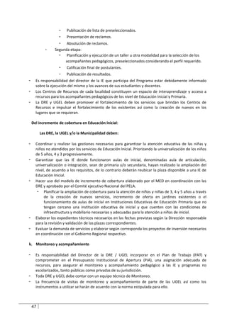 -   Publicación de lista de preseleccionados.
                    -   Presentación de reclamos.
                    -  Absolución de reclamos.
            -    Segunda etapa:
                   - Planificación y ejecución de un taller u otra modalidad para la selección de los
                      acompañantes pedagógicos, preseleccionados considerando el perfil requerido.
                    -   Calificación final de postulantes.
                    -   Publicación de resultados.
-     Es responsabilidad del director de la IE que participa del Programa estar debidamente informado
      sobre la ejecución del mismo y los avances de sus estudiantes y docentes.
-     Los Centros de Recursos de cada localidad constituyen un espacio de interaprendizaje y acceso a
      recursos para los acompañantes pedagógicos de los nivel de Educación Inicial y Primaria.
-     La DRE y UGEL deben promover el fortalecimiento de los servicios que brindan los Centros de
      Recursos e impulsar el fortalecimiento de los existentes así como la creación de nuevos en los
      lugares que se requieran.

    Del incremento de cobertura en Educación Inicial:

         Las DRE, la UGEL y/o la Municipalidad deben:

-     Coordinar y realizar las gestiones necesarias para garantizar la atención educativa de las niñas y
      niños no atendidos por los servicios de Educación Inicial. Priorizando la universalización de los niños
      de 5 años, 4 y 3 progresivamente.
-     Garantizar que las IE donde funcionaron aulas de inicial, denominadas aula de articulación,
      universalización o integración, sean de primaria y/o secundaria, hayan realizado la ampliación del
      nivel, de acuerdo a los requisitos, de lo contrario deberán reubicar la plaza disponible a una IE de
      Educación Inicial.
-     Hacer uso del modelo de incremento de cobertura elaborado por el MED en coordinación con las
      DRE y aprobado por el Comité ejecutivo Nacional del PELA.
       - Planificar la ampliación de cobertura para la atención de niños y niñas de 3, 4 y 5 años a través
           de la creación de nuevos servicios, incremento de oferta en jardines existentes o el
           funcionamiento de aulas de inicial en Instituciones Educativas de Educación Primaria que no
           tengan cercano una institución educativa de inicial y que cuenten con las condiciones de
           infraestructura y mobiliario necesarias y adecuadas para la atención a niños de inicial.
-     Elaborar los expedientes técnicos necesarios en las fechas previstas según la Dirección responsable
      para la revisión y validación de las plazas correspondientes.
-     Evaluar la demanda de servicios y elaborar según corresponda los proyectos de inversión necesarios
      en coordinación con el Gobierno Regional respectivo.

k. Monitoreo y acompañamiento

-     Es responsabilidad del Director de la DRE / UGEL incorporar en el Plan de Trabajo (PAT) y
      comprometer en el Presupuesto Institucional de Apertura (PIA), una asignación adecuada de
      recursos, para asegurar el monitoreo y acompañamiento pedagógico a las IE y programas no
      escolarizados, tanto públicas como privadas de su jurisdicción.
-     Toda DRE y UGEL debe contar con un equipo técnico de Monitoreo.
-     La frecuencia de visitas de monitoreo y acompañamiento de parte de las UGEL así como los
      instrumentos a utilizar se harán de acuerdo con la norma estipulada para ello.



    47
 