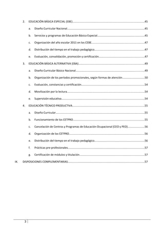 2.    EDUCACIÓN BÁSICA ESPECIAL (EBE).............................................................................................45

            a.    Diseño Curricular Nacional....................................................................................................45

            b.    Servicios y programas de Educación Básica Especial.............................................................45

            c.    Organización del año escolar 2011 en los CEBE....................................................................47

            d.    Distribución del tiempo en el trabajo pedagógico.................................................................47

            e.    Evaluación, convalidación, promoción y certificación...........................................................47

      3.    EDUCACIÓN BÁSICA ALTERNATIVA (EBA).....................................................................................49

            a.    Diseño Curricular Básico Nacional.........................................................................................49

            b.    Organización de los períodos promocionales, según formas de atención.............................50

            c.    Evaluación, constancias y certificación..................................................................................54

            d.    Movilización por la lectura....................................................................................................54

            e.    Supervisión educativa...........................................................................................................54

      4.    EDUCACIÓN TÉCNICO PRODUCTIVA.............................................................................................55

            a.    Diseño Curricular...................................................................................................................55

            b.    Funcionamiento de los CETPRO............................................................................................55

            c.    Cancelación de Centros y Programas de Educación Ocupacional (CEO y PEO)......................56

            d.    Organización de los CETPRO..................................................................................................56

            e.    Distribución del tiempo en el trabajo pedagógico.................................................................56

            f.    Prácticas pre-profesionales...................................................................................................57

            g.    Certificación de módulos y titulación....................................................................................57

IX.   DISPOSICIONES COMPLEMENTARIAS...................................................................................................57




       3
 
