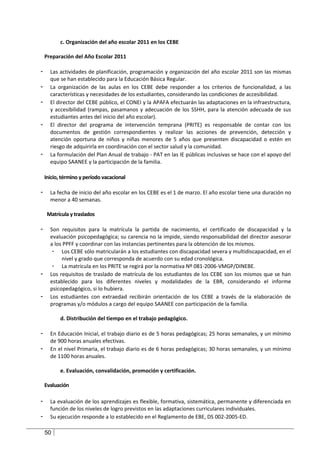 c. Organización del año escolar 2011 en los CEBE

    Preparación del Año Escolar 2011

-     Las actividades de planificación, programación y organización del año escolar 2011 son las mismas
      que se han establecido para la Educación Básica Regular.
-     La organización de las aulas en los CEBE debe responder a los criterios de funcionalidad, a las
      características y necesidades de los estudiantes, considerando las condiciones de accesibilidad.
-     El director del CEBE público, el CONEI y la APAFA efectuarán las adaptaciones en la infraestructura,
      y accesibilidad (rampas, pasamanos y adecuación de los SSHH, para la atención adecuada de sus
      estudiantes antes del inicio del año escolar).
-     El director del programa de intervención temprana (PRITE) es responsable de contar con los
      documentos de gestión correspondientes y realizar las acciones de prevención, detección y
      atención oportuna de niños y niñas menores de 5 años que presenten discapacidad o estén en
      riesgo de adquirirla en coordinación con el sector salud y la comunidad.
-     La formulación del Plan Anual de trabajo - PAT en las IE públicas inclusivas se hace con el apoyo del
      equipo SAANEE y la participación de la familia.

    Inicio, término y período vacacional

-     La fecha de inicio del año escolar en los CEBE es el 1 de marzo. El año escolar tiene una duración no
      menor a 40 semanas.

     Matrícula y traslados

-     Son requisitos para la matrícula la partida de nacimiento, el certificado de discapacidad y la
      evaluación psicopedagógica; su carencia no la impide, siendo responsabilidad del director asesorar
      a los PPFF y coordinar con las instancias pertinentes para la obtención de los mismos.
       - Los CEBE sólo matricularán a los estudiantes con discapacidad severa y multidiscapacidad, en el
           nivel y grado que corresponda de acuerdo con su edad cronológica.
       - La matrícula en los PRITE se regirá por la normativa Nº 081-2006-VMGP/DINEBE.
-     Los requisitos de traslado de matrícula de los estudiantes de los CEBE son los mismos que se han
      establecido para los diferentes niveles y modalidades de la EBR, considerando el informe
      psicopedagógico, si lo hubiera.
-     Los estudiantes con extraedad recibirán orientación de los CEBE a través de la elaboración de
      programas y/o módulos a cargo del equipo SAANEE con participación de la familia.

           d. Distribución del tiempo en el trabajo pedagógico.

-     En Educación Inicial, el trabajo diario es de 5 horas pedagógicas; 25 horas semanales, y un mínimo
      de 900 horas anuales efectivas.
-     En el nivel Primaria, el trabajo diario es de 6 horas pedagógicas; 30 horas semanales, y un mínimo
      de 1100 horas anuales.

           e. Evaluación, convalidación, promoción y certificación.

    Evaluación

-     La evaluación de los aprendizajes es flexible, formativa, sistemática, permanente y diferenciada en
      función de los niveles de logro previstos en las adaptaciones curriculares individuales.
-     Su ejecución responde a lo establecido en el Reglamento de EBE, DS 002-2005-ED.

    50
 
