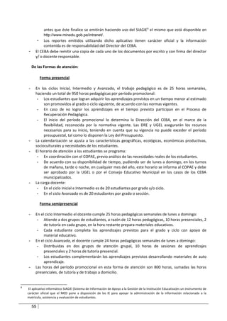 antes que éste finalice se emitirán haciendo uso del SIAGIE8 el mismo que está disponible en
               http://www.minedu.gob.pe/intranet/.
           - Los reportes emitidos utilizando dicho aplicativo tienen carácter oficial y la información
               contenida es de responsabilidad del Director del CEBA.
    -     El CEBA debe remitir una copia de cada uno de los documentos por escrito y con firma del director
          y/ o docente responsable.

        De las Formas de atención:

             Forma presencial

    -     En los ciclos Inicial, Intermedio y Avanzado, el trabajo pedagógico es de 25 horas semanales,
          haciendo un total de 950 horas pedagógicas por período promocional:
           - Los estudiantes que logran adquirir los aprendizajes previstos en un tiempo menor al estimado
               son promovidos al grado o ciclo siguiente, de acuerdo con las normas vigentes.
           - En caso de no lograr los aprendizajes en el tiempo previsto participan en el Proceso de
               Recuperación Pedagógica.
           - El inicio del período promocional lo determina la Dirección del CEBA, en el marco de la
               flexibilidad, reconocida por la normativa vigente. Las DRE y UGEL asegurarán los recursos
               necesarios para su inicio, teniendo en cuenta que su vigencia no puede exceder el período
               presupuestal, tal como lo disponen la Ley del Presupuesto.
    -     La calendarización se ajusta a las características geográficas, ecológicas, económicas productivas,
          socioculturales y necesidades de los estudiantes.
    -     El horario de atención a los estudiantes se programa:
           - En coordinación con el COPAE, previo análisis de las necesidades reales de los estudiantes.
           - De acuerdo con su disponibilidad de tiempo, pudiendo ser de lunes a domingo, en los turnos
               de mañana, tarde o noche, en cualquier mes del año, este horario se informa al COPAE y debe
               ser aprobado por la UGEL o por el Consejo Educativo Municipal en los casos de los CEBA
               municipalizados.
    -     La carga docente:
           - En el ciclo Inicial e Intermedio es de 20 estudiantes por grado y/o ciclo.
           - En el ciclo Avanzado es de 20 estudiantes por grado o sección.

             Forma semipresencial

    -     En el ciclo Intermedio el docente cumple 25 horas pedagógicas semanales de lunes a domingo:
           - Atiende a dos grupos de estudiantes, a razón de 12 horas pedagógicas, 10 horas presenciales, 2
               de tutoría en cada grupo, en la hora restante prepara materiales educativos.
           - Cada estudiante completa los aprendizajes previstos para el grado y ciclo con apoyo de
               material educativo.
    -     En el ciclo Avanzado, el docente cumple 24 horas pedagógicas semanales de lunes a domingo:
           - Distribuidas en dos grupos de atención grupal, 10 horas de sesiones de aprendizajes
               presenciales y 2 horas de tutoría presencial.
           - Los estudiantes complementarán los aprendizajes previstos desarrollando materiales de auto
               aprendizaje.
    -     Las horas del período promocional en esta forma de atención son 800 horas, sumadas las horas
          presenciales, de tutoría y de trabajo a domicilio.


8
     El aplicativo informático SIAGIE (Sistema de Información de Apoyo a la Gestión de la Institución Educativa)es un instrumento de
    carácter oficial que el MED pone a disposición de las IE para apoyar la administración de la información relacionada a la
    matrícula, asistencia y evaluación de estudiantes.

        55
 