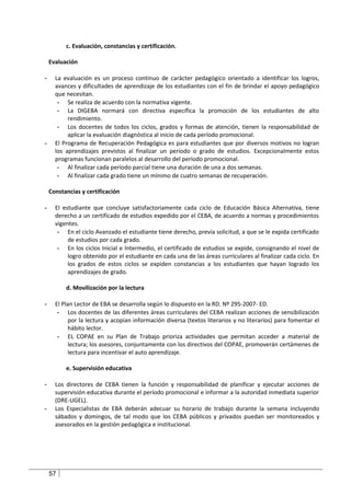 c. Evaluación, constancias y certificación.

    Evaluación

-     La evaluación es un proceso continuo de carácter pedagógico orientado a identificar los logros,
      avances y dificultades de aprendizaje de los estudiantes con el fin de brindar el apoyo pedagógico
      que necesitan.
       - Se realiza de acuerdo con la normativa vigente.
       - La DIGEBA normará con directiva específica la promoción de los estudiantes de alto
           rendimiento.
       - Los docentes de todos los ciclos, grados y formas de atención, tienen la responsabilidad de
           aplicar la evaluación diagnóstica al inicio de cada período promocional.
-     El Programa de Recuperación Pedagógica es para estudiantes que por diversos motivos no logran
      los aprendizajes previstos al finalizar un período o grado de estudios. Excepcionalmente estos
      programas funcionan paralelos al desarrollo del período promocional.
       - Al finalizar cada período parcial tiene una duración de una a dos semanas.
       - Al finalizar cada grado tiene un mínimo de cuatro semanas de recuperación.

    Constancias y certificación

-     El estudiante que concluye satisfactoriamente cada ciclo de Educación Básica Alternativa, tiene
      derecho a un certificado de estudios expedido por el CEBA, de acuerdo a normas y procedimientos
      vigentes.
       - En el ciclo Avanzado el estudiante tiene derecho, previa solicitud, a que se le expida certificado
           de estudios por cada grado.
       - En los ciclos Inicial e Intermedio, el certificado de estudios se expide, consignando el nivel de
           logro obtenido por el estudiante en cada una de las áreas curriculares al finalizar cada ciclo. En
           los grados de estos ciclos se expiden constancias a los estudiantes que hayan logrado los
           aprendizajes de grado.

          d. Movilización por la lectura

-     El Plan Lector de EBA se desarrolla según lo dispuesto en la RD. Nº 295-2007- ED.
       - Los docentes de las diferentes áreas curriculares del CEBA realizan acciones de sensibilización
            por la lectura y acopian información diversa (textos literarios y no literarios) para fomentar el
            hábito lector.
       - EL COPAE en su Plan de Trabajo prioriza actividades que permitan acceder a material de
            lectura; los asesores, conjuntamente con los directivos del COPAE, promoverán certámenes de
            lectura para incentivar el auto aprendizaje.

          e. Supervisión educativa

-     Los directores de CEBA tienen la función y responsabilidad de planificar y ejecutar acciones de
      supervisión educativa durante el período promocional e informar a la autoridad inmediata superior
      (DRE-UGEL).
-     Los Especialistas de EBA deberán adecuar su horario de trabajo durante la semana incluyendo
      sábados y domingos, de tal modo que los CEBA públicos y privados puedan ser monitoreados y
      asesorados en la gestión pedagógica e institucional.




    57
 