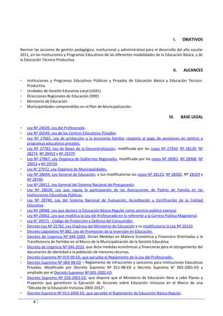 I.    OBJETIVOS

Normar las acciones de gestión pedagógica, institucional y administrativa para el desarrollo del año escolar
2011, en las Instituciones y Programas Educativos de las diferentes modalidades de la Educación Básica, y de
la Educación Técnico-Productiva.

                                                                                           II.    ALCANCES

-   Instituciones y Programas Educativos Públicos y Privados de Educación Básica y Educación Técnico-
    Productiva
-   Unidades de Gestión Educativa Local (UGEL)
-   Direcciones Regionales de Educación (DRE)
-   Ministerio de Educación
-   Municipalidades comprendidas en el Plan de Municipalización.

                                                                                        III.     BASE LEGAL

-   Ley Nº 24029, Ley del Profesorado.
-   Ley Nº 26549, Ley de los Centros Educativos Privados.
-   Ley Nº 27665, Ley de protección a la economía familiar respecto al pago de pensiones en centros y
    programas educativos privados.
-   Ley Nº 27783, Ley de Bases de la Descentralización, modificada por las Leyes Nº 27950, Nº 28139, Nº
    28274, Nº 28453 y Nº 29379.
-   Ley Nº 27867, Ley Orgánica de Gobiernos Regionales, modificada por las Leyes Nº 28961, Nº 28968, Nº
    29053 y Nº 29739.
-   Ley N° 27972, Ley Orgánica de Municipalidades.
-   Ley Nº 28044, Ley General de Educación, y sus modificatorias las Leyes Nº 28123, Nº 28302, Nº 28329 y
    Nº 28740.
-   Ley Nº 28411, Ley General del Sistema Nacional de Presupuesto.
-   Ley Nº 28628, Ley que regula la participación de las Asociaciones de Padres de Familia en las
    Instituciones Educativas Públicas.
-   Ley Nº 28740, Ley del Sistema Nacional de Evaluación, Acreditación y Certificación de la Calidad
    Educativa.
-   Ley Nº 28988, Ley que declara la Educación Básica Regular como servicio público esencial.
-   Ley Nº 29062, Ley que modifica la Ley del Profesorado en lo referente a la Carrera Pública Magisterial.
-   Ley N° 29571 - Código de Protección y Defensa del Consumidor.
-   Decreto Ley Nº 25762, Ley Orgánica del Ministerio de Educación y su modificatoria la Ley Nº 26510.
-   Decreto Legislativo Nº 882, Ley de Promoción de la Inversión en Educación.
-   Decreto de Urgencia Nº 044-2009, Dictan Medidas en Materia Económica y Financiera Orientadas a la
    Transferencia de Partidas en el Marco de la Municipalización de la Gestión Educativa.
-   Decreto de Urgencia Nº 044-2010, que dicta medidas económicas y financieras para el otorgamiento del
    documento de identidad a la población de menores recursos.
-   Decreto Supremo Nº 019-90-ED, que aprueba el Reglamento de la Ley del Profesorado.
-   Decreto Supremo Nº 004-98-ED – Reglamento de infracciones y sanciones para instituciones Educativas
    Privadas. Modificado por Decreto Supremo Nº 011-98-ED y Decreto Supremo N° 002-2001-ED y
    ampliado por el Decreto Supremo Nº 005-2002-ED.
-   Decreto Supremo Nº 026-2003-ED, que dispone que el Ministerio de Educación lleve a cabo Planes y
    Proyectos que garanticen la Ejecución de Acciones sobre Educación Inclusiva en el Marco de una
    “Década de la Educación Inclusiva 2003-2012”.
-   Decreto Supremo Nº 013-2004-ED, que aprueba el Reglamento de Educación Básica Regular.

       4
 