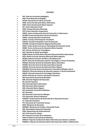 GLOSARIO

     •   AIP: Aulas de Innovación pedagógica.
     •   ANP: Áreas Naturales Protegidas.
     •   APAFA: Asociación de Padres de Familia.
     •   CEBA: Centro de Educación Básica Alternativa.
     •   CEBE: Centro de Educación Básica Especial .
     •   CEI: Centro Educativo Inicial.
     •   CEM: Consejo Educativo Municipal.
     •   CEO: Centro Educativo Ocupacional.
     •   CERFA: Centro de Educación Rural de Formación en Alternancia.
     •   CETPRO: Centro de Educación Técnico Productiva.
     •   CONEI: Consejo Educativo Institucional.
     •   COPAE: Consejo de Participación Estudiantil.
     •   COPALE: Consejo Participativo Local de Educación.
     •   COPARE: Consejo Participativo Regional de Educación.
     •   CRAEI: Centro de Recursos para el Aprendizaje de Educación Inicial.
     •   CREBE: Centro de Recursos de Educación Básica Especial.
     •   CRT: Centros de Recursos Tecnológicos.
     •   DAT: Docente de apoyo tecnológico.
     •   DCBN: Diseño Curricular Básico Nacional (Educación Básica Alternativa).
     •   DCN: Diseño Curricular Nacional (Educación Básica Regular).
     •   DESNA: Defensoría Escolar del Niño y del Adolescente.
     •   DESTP: Dirección de Educación Superior Tecnológica y Técnico Productiva.
     •   DIGEBA: Dirección General de Educación Básica Alternativa.
     •   DIGEBE: Dirección General de Educación Básica Especial.
     •   DIGEBR: Dirección General de Educación Básica Regular.
     •   DIGEIBIR: Dirección General de Educación Intercultural Bilingüe y Rural.
     •   DIGESUTP: Dirección General de Educación Superior y Técnico Profesional.
     •   DIGETE: Dirección General de Tecnologías Educativas.
     •   DITOE: Dirección de Tutoría y Orientación Educativa.
     •   DNI: Documento Nacional de Identidad.
     •   DRE: Dirección Regional de Educación.
     •   DS: Decreto Supremo.
     •   EBA: Educación Básica Alternativa.
     •   EBE: Educación Básica Especial.
     •   EBR: Educación Básica Regular.
     •   ECE: Evaluación Censal de Estudiantes.
     •   ED: Educación.
     •   EIB: Educación Intercultural y Bilingüe.
     •   ETP: Educación Técnico Productiva.
     •   FONDEP: Fondo Nacional de Desarrollo de la Educación Peruana.
     •   IE: Institución Educativa.
     •   ITS: Infecciones de Transmisión Sexual.
     •   MED: Ministerio de Educación.
     •   MIMDES: Ministerio de la Mujer y Desarrollo Social.
     •   NEE: Necesidades Educativas Especiales.
     •   ONG: Organización No Gubernamental.
     •   PAT: Plan Anual de Trabajo.
     •   PCI: Proyecto Curricular de la Institución.
     •   PCM: Presidencia del Consejo de Ministros.
     •   PEBAJA: Programa de Educación Básica Alternativa para Jóvenes y Adultos.
     •   PEBANA: Programa de Educación Básica Alternativa para Niños y Adolescentes.

61
 