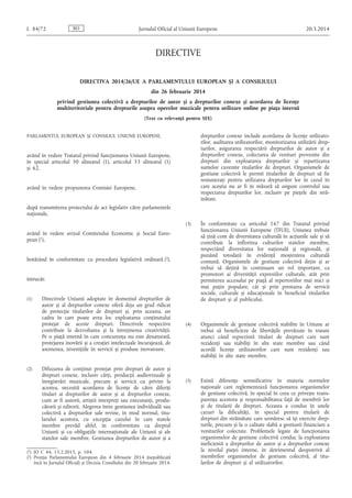 DIRECTIVE
DIRECTIVA 2014/26/UE A PARLAMENTULUI EUROPEAN ȘI A CONSILIULUI
din 26 februarie 2014
privind gestiunea colectivă a drepturilor de autor și a drepturilor conexe și acordarea de licențe
multiteritoriale pentru drepturile asupra operelor muzicale pentru utilizare online pe piața internă
(Text cu relevanță pentru SEE)
PARLAMENTUL EUROPEAN ȘI CONSILIUL UNIUNII EUROPENE,
având în vedere Tratatul privind funcționarea Uniunii Europene,
în special articolul 50 alineatul (1), articolul 53 alineatul (1)
și 62,
având în vedere propunerea Comisiei Europene,
după transmiterea proiectului de act legislativ către parlamentele
naționale,
având în vedere avizul Comitetului Economic și Social Euro­
pean (1),
hotărând în conformitate cu procedura legislativă ordinară (2),
întrucât:
(1) Directivele Uniunii adoptate în domeniul drepturilor de
autor și al drepturilor conexe oferă deja un grad ridicat
de protecție titularilor de drepturi și, prin aceasta, un
cadru în care poate avea loc exploatarea conținutului
protejat de aceste drepturi. Directivele respective
contribuie la dezvoltarea și la întreținerea creativității.
Pe o piață internă în care concurența nu este denaturată,
protejarea inovării și a creației intelectuale încurajează, de
asemenea, investițiile în servicii și produse inovatoare.
(2) Difuzarea de conținut protejat prin drepturi de autor și
drepturi conexe, inclusiv cărți, producții audiovizuale și
înregistrări muzicale, precum și servicii cu privire la
acestea, necesită acordarea de licențe de către diferiți
titulari ai drepturilor de autor și ai drepturilor conexe,
cum ar fi autorii, artiștii interpreți sau executanți, produ­
cătorii și editorii. Alegerea între gestiunea individuală sau
colectivă a drepturilor sale revine, în mod normal, titu­
larului acestora, cu excepția cazului în care statele
membre prevăd altfel, în conformitate cu dreptul
Uniunii și cu obligațiile internaționale ale Uniunii și ale
statelor sale membre. Gestiunea drepturilor de autor și a
drepturilor conexe include acordarea de licențe utilizato­
rilor, auditarea utilizatorilor, monitorizarea utilizării drep­
turilor, asigurarea respectării drepturilor de autor și a
drepturilor conexe, colectarea de venituri provenite din
drepturi din exploatarea drepturilor și repartizarea
sumelor cuvenite titularilor de drepturi. Organismele de
gestiune colectivă le permit titularilor de drepturi să fie
remunerați pentru utilizarea drepturilor lor în cazul în
care aceștia nu ar fi în măsură să asigure controlul sau
respectarea drepturilor lor, inclusiv pe piețele din stră­
inătate.
(3) În conformitate cu articolul 167 din Tratatul privind
funcționarea Uniunii Europene (TFUE), Uniunea trebuie
să țină cont de diversitatea culturală în acțiunile sale și să
contribuie la înflorirea culturilor statelor membre,
respectând diversitatea lor națională și regională, și
punând totodată în evidență moștenirea culturală
comună. Organismele de gestiune colectivă dețin și ar
trebui să dețină în continuare un rol important, ca
promotori ai diversității expresiilor culturale, atât prin
permiterea accesului pe piață al repertoriilor mai mici și
mai puțin populare, cât și prin prestarea de servicii
sociale, culturale și educaționale în beneficiul titularilor
de drepturi și al publicului.
(4) Organismele de gestiune colectivă stabilite în Uniune ar
trebui să beneficieze de libertățile prevăzute în tratate
atunci când reprezintă titulari de drepturi care sunt
rezidenți sau stabiliți în alte state membre sau când
acordă licențe utilizatorilor care sunt rezidenți sau
stabiliți în alte state membre.
(5) Există diferențe semnificative în materia normelor
naționale care reglementează funcționarea organismelor
de gestiune colectivă, în special în ceea ce privește trans­
parența acestora și responsabilitatea față de membrii lor
și de titularii de drepturi. Aceasta a condus în unele
cazuri la dificultăți, în special pentru titularii de
drepturi din străinătate care urmăresc să își exercite drep­
turile, precum și la o calitate slabă a gestiunii financiare a
veniturilor colectate. Problemele legate de funcționarea
organismelor de gestiune colectivă conduc la exploatarea
ineficientă a drepturilor de autor și a drepturilor conexe
la nivelul pieței interne, în detrimentul deopotrivă al
membrilor organismelor de gestiune colectivă, al titu­
larilor de drepturi și al utilizatorilor.
ROL 84/72 Jurnalul Oficial al Uniunii Europene 20.3.2014
(1) JO C 44, 15.2.2013, p. 104.
(2) Poziția Parlamentului European din 4 februarie 2014 (nepublicată
încă în Jurnalul Oficial) și Decizia Consiliului din 20 februarie 2014.
 