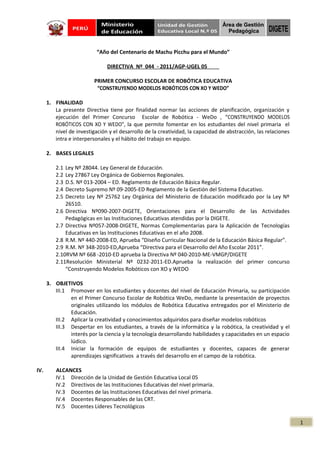 “Año del Centenario de Machu Picchu para el Mundo”

                               DIRECTIVA Nº 044 - 2011/AGP-UGEL 05

                          PRIMER CONCURSO ESCOLAR DE ROBÓTICA EDUCATIVA
                           “CONSTRUYENDO MODELOS ROBÓTICOS CON XO Y WEDO”

      1. FINALIDAD
         La presente Directiva tiene por finalidad normar las acciones de planificación, organización y
         ejecución del Primer Concurso Escolar de Robótica - WeDo , “CONSTRUYENDO MODELOS
         ROBÓTICOS CON XO Y WEDO”, la que permite fomentar en los estudiantes del nivel primaria el
         nivel de investigación y el desarrollo de la creatividad, la capacidad de abstracción, las relaciones
         intra e interpersonales y el hábito del trabajo en equipo.

      2. BASES LEGALES

         2.1 Ley Nº 28044. Ley General de Educación.
         2.2 Ley 27867 Ley Orgánica de Gobiernos Regionales.
         2.3 D.S. Nº 013-2004 – ED. Reglamento de Educación Básica Regular.
         2.4 Decreto Supremo Nº 09-2005-ED Reglamento de la Gestión del Sistema Educativo.
         2.5 Decreto Ley Nº 25762 Ley Orgánica del Ministerio de Educación modificado por la Ley Nº
             26510.
         2.6 Directiva Nº090-2007-DIGETE, Orientaciones para el Desarrollo de las Actividades
             Pedagógicas en las Instituciones Educativas atendidas por la DIGETE.
         2.7 Directiva Nº057-2008-DIGETE, Normas Complementarias para la Aplicación de Tecnologías
             Educativas en las Instituciones Educativas en el año 2008.
         2.8 R.M. Nº 440-2008-ED, Aprueba “Diseño Curricular Nacional de la Educación Básica Regular”.
         2.9 R.M. Nº 348-2010-ED,Aprueba “Directiva para el Desarrollo del Año Escolar 2011”.
         2.10RVM Nº 668 -2010-ED aprueba la Directiva Nº 040-2010-ME-VMGP/DIGETE
         2.11Resolución Ministerial Nº 0232-2011-ED.Aprueba la realización del primer concurso
             “Construyendo Modelos Robóticos con XO y WEDO

      3. OBJETIVOS
         III.1 Promover en los estudiantes y docentes del nivel de Educación Primaria, su participación
               en el Primer Concurso Escolar de Robótica WeDo, mediante la presentación de proyectos
               originales utilizando los módulos de Robótica Educativa entregados por el Ministerio de
               Educación.
         III.2 Aplicar la creatividad y conocimientos adquiridos para diseñar modelos robóticos
         III.3 Despertar en los estudiantes, a través de la informática y la robótica, la creatividad y el
               interés por la ciencia y la tecnología desarrollando habilidades y capacidades en un espacio
               lúdico.
         III.4 Iniciar la formación de equipos de estudiantes y docentes, capaces de generar
               aprendizajes significativos a través del desarrollo en el campo de la robótica.

IV.      ALCANCES
         IV.1 Dirección de la Unidad de Gestión Educativa Local 05
         IV.2 Directivos de las Instituciones Educativas del nivel primaria.
         IV.3 Docentes de las Instituciones Educativas del nivel primaria.
         IV.4 Docentes Responsables de las CRT.
         IV.5 Docentes Líderes Tecnológicos

                                                                                                                 1
 