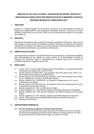DIRECTIVA Nº 001-2023-ULP-MPCH “ADQUISICION DE BIENES, SERVICIOS Y
SERVICIOS DE CONSULTORIA POR MONTOS IGUALES O MENORES A OCHO (8)
UNIDADES IMPOSITIVAS TRIBUTARIAS (UIT)”
I. FINALIDAD:
Contribuir a la eficiente gestión de los recursos financieros de la Municipalidad Provincial de
Chupaca (En adelante MPCH), para la oportuna contratación de bienes y servicios en el marco
del literal a) del artículo 5 de la Ley No. 30225 Ley de Contrataciones del Estado y los principios
de la citada Ley.
II. OBJETIVO:
Regular las contrataciones para la adquisición de bienes y prestación de Servicios, cuyos montos
sean iguales o menores a ocho (8) Unidades Impositivas Tributarias (en adelante UIT) vigente al
momento de la transacción, las cuales se encuentran excluidas del ámbito de aplicación de la Ley
de Contrataciones del Estado y sus posteriores modificaciones.
III. AMBITO DE APLICACIÓN
Las disposiciones contenidas en la presente Directiva son de aplicación y cumplimiento obligatorio
bajo responsabilidad de las unidades y/o áreas usuarias de la Municipalidad Provincial de
Chupaca, que intervienen directa o indirectamente en cualquier etapa de los procesos de
contratación de bienes y prestación de servicios.
IV. BASE LEGAL:
4.1 Ley No. 27815, Ley del Código de Ética de la Función Pública y su reglamento aprobado
mediante Decreto Supremo No. 033-2015-PCM.
4.2 Decreto Supremo N° 082-2019-EF, que aprueba el Texto Único de la Ley N° 30225, Ley
de Contrataciones del Estado y sus Modificatorias.
4.3 Decreto Supremo Nº 043-2003-PCM que aprueba el Texto Único Ordenado de la 27806,
Ley de Transparencia y Acceso a la Información Pública.
4.4 Decreto Supremo No. 344-2018-EF, que aprueba el Reglamento de la Ley de
Contrataciones del Estado.
4.5 Decreto Supremo No. 004-2019-JUS, que aprueba el Texto Único Ordenado de la Ley de
Procedimiento Administrativo General.
4.6 Decreto Legislativo No. 1412, Ley del Gobierno Digital.
4.7 Decreto Legislativo No. 1438, Decreto Legislativo del Sistema Nacional de Contabilidad.
4.8 Decreto Legislativo No. 1440, Decreto Legislativo del Sistema Nacional de Presupuesto
Público.
4.9 Decreto Legislativo No. 1441, Decreto Legislativo del Sistema Nacional de Tesorería.
4.10 Ley No. 30424 regula la responsabilidad administrativa por el delito de sobornos.
4.11 Normas de control interno.
V. DISPOSICIONES GENERALES
5.1 Del Uso del Sistema Integrado de Gestión Administrativa.
Las operaciones de trámite documental contenidas en la presente directiva, que incluye
las actuaciones preparatorias, la emisión de las órdenes de compra y servicios, así como
los documentos para la conformidad y el pago, se realizan en el SIGA.
 