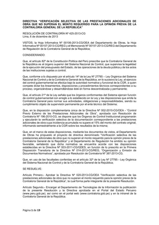 DIRECTIVA “VERIFICACIÓN SELECTIVA DE LAS PRESTACIONES ADICIONALES DE
OBRA QUE NO SUPERAN EL MONTO REQUERIDO PARA LA OPINIÓN PREVIA DE LA
CONTRALORÍA GENERAL DE LA REPÚBLICA”
RESOLUCIÓN DE CONTRALORÍA Nº 425-2013-CG
Lima, 6 de diciembre de 2013
VISTOS; la Hoja Informativa Nº 00106-2013-CG/OEA del Departamento de Obras, la Hoja
Informativa Nº 00107-2013-CG/REG y el Memorando Nº 00157-2013-CG/REG del Departamento
de Regulación de la Contraloría General de la República;
CONSIDERANDO:
Que, el artículo 82º de la Constitución Política del Perú prescribe que la Contraloría General de
la República es el órgano superior del Sistema Nacional de Control, que supervisa la legalidad
de la ejecución del presupuesto del Estado, de las operaciones de la deuda pública y de los actos
de las instituciones sujetas a control;
Que, conforme a lo dispuesto por el artículo 14º de la Ley Nº 27785 – Ley Orgánica del Sistema
Nacional de Control y de la Contraloría General de la República, en lo sucesivo la Ley, el ejercicio
del control gubernamental se efectúa bajo la autoridad normativa y funcional de la CGR, a quien
compete dictar los lineamientos, disposiciones y procedimientos técnicos correspondientes a su
proceso, organizándose y desarrollándose éste en forma descentralizada y permanente;
Que, el artículo 21º de la Ley señala que los órganos conformantes del Sistema ejercen función
de control gubernamental con arreglo a lo establecido en la Ley y las disposiciones que emite la
Contraloría General para normar sus actividades, obligaciones y responsabilidades, siendo su
cumplimiento objeto de supervisión permanente por el ente técnico del Sistema;
Que, en la disposición complementaria única de la Directiva Nº 002-2010-CG/OEA - “Control
Previo Externo de las Prestaciones Adicionales de Obra”, aprobada con Resolución de
Contraloría Nº 196-2010-CG, se dispone que los Órganos de Control Institucional programarán
y ejecutarán la verificación selectiva de la documentación correspondiente a las prestaciones
adicionales de obra cuya incidencia acumulada no supere el 15% del monto del contrato original,
informando semestralmente a la CGR sobre los resultados de la misma;
Que, en el marco de estas disposiciones, mediante los documentos de vistos, el Departamento
de Obras ha propuesto el proyecto de directiva denominado “Verificación selectiva de las
prestaciones adicionales de obra que no superan el monto requerido para la opinión previa de la
Contraloría General de la República” y el Departamento de Regulación ha emitido su opinión
favorable, señalando que dicha normativa se encuentra acorde con las disposiciones
establecidas en la Directiva Nº 003-2011-CG/GDES, en función de lo prescrito en la Primera
Disposición Transitoria de la Directiva Nº 014-2013-CG/REG, “Organización y Emisión de
Documentos Normativos”, aprobada por Resolución de Contraloría Nº 387-2013-CG;
Que, en uso de las facultades conferidas en el artículo 32º de la Ley Nº 27785 - Ley Orgánica
del Sistema Nacional de Control y de la Contraloría General de la República;
SE RESUELVE:
Artículo Primero.- Aprobar la Directiva Nº 020-2013-CG/OEA “Verificación selectiva de las
prestaciones adicionales de obra que no superan el monto requerido para la opinión previa de la
Contraloría General de la República”, la cual forma parte integrante de la presente Resolución.
Artículo Segundo.- Encargar al Departamento de Tecnologías de la Información la publicación
de la presente Resolución y la Directiva aprobada en el Portal del Estado Peruano
(www.peru.gob.pe), así como en el portal web (www.contraloria.gob.pe) y en la intranet de la
Contraloría General de la República.

Página 1 de 19

 