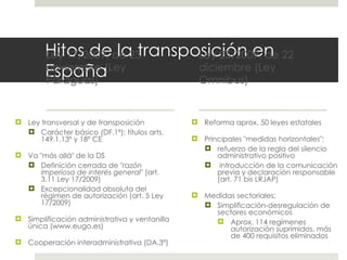 Hitos de la transposición en España Ley 17/2009, de 23 noviembre (Ley Paraguas) Ley transversal y de transposición Carácter básico (DF.1ª): títulos arts. 149.1.13º y 18º CE Va "más allá" de la DS Definición cerrada de " razón imperiosa de interés general " (art. 3.11 Ley 17/2009) Excepcionalidad absoluta del régimen de autorización (art. 5 Ley 17/2009) Simplificación administrativa y ventanilla única (www.eugo.es) Cooperación interadministrativa (DA.3ª) Ley 25/2009, de 22 diciembre (Ley Omnibus) Reforma aprox. 50 leyes estatales Principales "medidas horizontales": refuerzo de la regla del silencio administrativo positivo introducción de la comunicación previa y declaración responsable (art. 71 bis LRJAP) Medidas sectoriales: Simplificación-desregulación de sectores económicos Aprox. 114 regímenes autorización suprimidos, más de 400 requisitos eliminados 