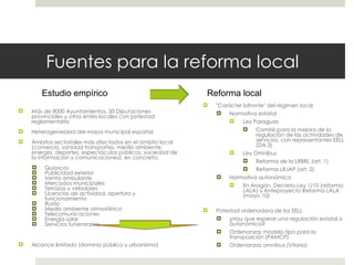Fuentes para la reforma local Más de 8000 Ayuntamientos, 50 Diputaciones provinciales y otros entes locales con potestad reglamentaria Heterogeneidad del mapa municipal español Ámbitos sectoriales más afectados en el ámbito local (comercio, sanidad transportes, medio ambiente, energía, deportes, espectáculos públicos, sociedad de la información y comunicaciones), en concreto: Quioscos Publicidad exterior Venta ambulante Mercados municipales Terrazas y veladores Licencias de actividad, apertura y funcionamiento Ruido Medio ambiente atmosférico Telecomunicaciones Energía solar Servicios funerararios Alcance limitado (dominio público y urbanismo)  "Carácter bifronte" del régimen local Normativa estatal Ley Paraguas Comité para la mejora de la regulación de las actividades de servicios, con representantes EELL (DA.3) Ley Omnibus Reforma de la LRBRL (art. 1) Reforma LRJAP (art. 2)  Normativa autonómica En Aragón, Decreto-Ley 1/10 (reforma LALA) y Anteproyecto Reforma LALA (mayo 10) Potestad ordenadora de los EELL ¿Hay que esperar una regulación estatal o autonómica? Ordenanzas modelo-tipo para la transposición (FAMCP) Ordenanzas omnibus (Vitoria)  Estudio empírico Reforma local 