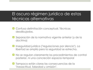 El oscuro régimen jurídico de estas técnicas alternativas Confusa delimitación conceptual. Técnicas desdibujadas. Separación de la normativa vigente anterior (y de la doctrina) Inseguridad jurídica ("regulaciones por silencio"). La libertad se amplía pero la seguridad se estrecha. No se regulan claramente los procedimientos de control posterior, ni una concreción espacio-temporal Tampoco están claras las consecuencias de la " inexactitud, falsedad u omisión ". 