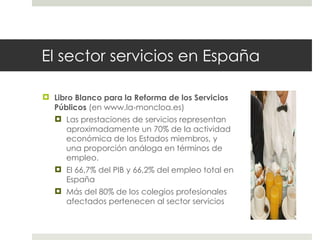 El sector servicios en España Libro Blanco para la Reforma de los Servicios Públicos  (en www.la-moncloa.es) Las prestaciones de servicios representan aproximadamente un 70% de la actividad económica de los Estados miembros, y una proporción análoga en términos de empleo. El 66,7% del PIB y 66,2% del empleo total en España Más del 80% de los colegios profesionales afectados pertenecen al sector servicios 