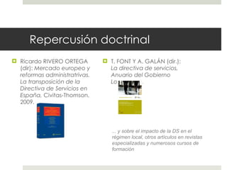 Repercusión doctrinal Ricardo RIVERO ORTEGA (dir):  Mercado europeo y reformas administratrivas. La transposición de la Directiva de Servicios en España,  Civitas-Thomson, 2009. T. FONT Y A. GALÁN (dir.):  La directiva de servicios, Anuario del Gobierno Local , 2009.  ... y sobre el impacto de la DS en el régimen local, otros artículos en revistas especializadas y numerosos cursos de formación  