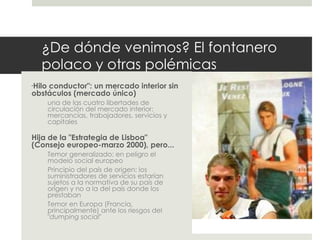 ¿De dónde venimos? El fontanero polaco y otras polémicas " Hilo conductor": un mercado interior sin obstáculos (mercado único) una de las cuatro libertades de circulación del mercado interior: mercancías, trabajadores, servicios y capitales Hija de la "Estrategia de Lisboa" (Consejo europeo-marzo 2000), pero... Temor generalizado: en peligro el modelo social europeo  Principio del país de origen: los suministradores de servicios estarían sujetos a la normativa de su país de origen y no a la del país donde los prestaban Temor en Europa (Francia, principalmente) ante los riesgos del " dumping social " 