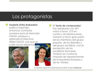 Los protagonistas Frederik (Frits) Bolkestein , político holandés, entonces Comisario europeo para el Mercado Interior, propuso y defendió la Directiva 2006/123/CE, a la que se suele hacer referencia con su apellido.  El " texto de compromiso " fue aprobado con 391 votos a favor, 213 en contra y 34 abstenciones. Votaron a favor gran parte de los miembros del grupo popular, de los liberales y del grupo socialista, con la excepción de los socialistas franceses. Votaron en contra la mayoría de representantes de la Izquierda Europea y de los Verdes. El relevante papel de la parlamentaria del SPD, Evelyne  Gebhardt. 