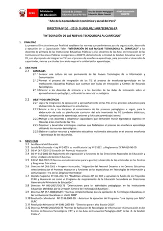 Nivel Secundaria
                                                                                                DIGETE


                           “Año de la Consolidación Económica y Social del Perú”

                          DIRECTIVA Nº 50 - 2010- D.UGEL.05/J.AGP/EEBR/SJL-EA

                      “INTEGRACIÓN DE LAS NUEVAS TECNOLOGIAS AL CURRÍCULO”

1.   FINALIDAD
      La presente Directiva tiene por finalidad establecer las normas y procedimientos para la organización, desarrollo
      y ejecución de la Capacitación Taller “INTEGRACIÓN DE LAS NUEVAS TECNOLOGIAS AL CURRÍCULO” a los
      docentes de primaria de las Instituciones Educativas Públicas y a los docentes de las Aulas de Innovación de las
      Instituciones Educativas Públicas incorporadas a DIGETE, del ámbito de la Unidad de Gestión Educativa Local N°
      05, con el propósito de integrar las TICs en el proceso de enseñanza-aprendizaje, para potenciar el desarrollo de
      capacidades, valores y actitudes buscando mejorar la calidad de los aprendizajes.

2.   OBJETIVOS
     2.1 GENERALES
           2.1.1 Generar una cultura de uso permanente de las Nuevas Tecnologías de la Información y
                 Comunicación
           2.1.2 Normar el proceso de integración de las TIC al proceso de enseñanza-aprendizaje en las
                 Instituciones Educativas Públicas que cuentan con Aulas de Innovación y Centros de Recursos
                 Tecnológicos.
           2.1.3 Orientar a los docentes de primaria y a los docentes de las Aulas de Innovación sobre el
                 aprovechamiento pedagógico, utilizando los recursos tecnológicos.

     2.2     OBJETIVOS ESPECÌFICOS
             2.2.1 Lograr la integración, la apropiación y aprovechamiento de las TICs en los procesos educativos para
                   el desarrollo de capacidades en los estudiantes.
             2.2.2 Brindar a los y las docentes el conocimiento de los procesos pedagógicos a seguir, para la
                   elaboración de toda su planificación curricular del aula insertando las TIC (unidades didácticas,
                   módulos y proyectos de aprendizaje, sesiones y fichas de aprendizaje y otros)
             2.2.3 Motivar a los docentes a desarrollar capacidades que demanden mayor expectativa cognitiva en
                   todas las áreas insertando las TICs.
             2.2.4 Proponer y desarrollar estrategias creativas que fortalezcan el proceso de enseñanza aprendizaje
                   utilizando los recursos tecnológicos..
             2.2.5 Elaborar y aplicar recursos y materiales educativos multimedia adecuados en el proceso enseñanza
                   – aprendizaje de los educandos.

3.   BASE LEGAL
     3.1 Ley General de Educación
     3.2 Ley del Profesorado – Ley Nº 24029, su modificatoria Ley Nº 25212 y Reglamento DC Nº 019-90-ED
     3.3 DS Nº 067-2002-ED Creación del Proyecto Huascarán
     3.4 DS Nº 015-2002-ED Reglamento de organización y funciones de las Direcciones Regionales de Educación y
          de las Unidades de Gestión Educativa.
     3.5 R.D Nº 168-2002-ED Normas complementarias para la gestión y desarrollo de las actividades en los Centros
          y Programas Educativos.
     3.6 Directiva Nº 003-2003 – Proyecto Huascarán, “Asignación del Personal Docente a los Centros Educativos
          seleccionados por el Proyecto Huascaran y funciones de los especialistas en Tecnologías de Información y
          comunicación – TIC de los Órganos Intermedios”
     3.7 Decreto Supremo Nº 016-2007-ED “Modifican artículo 49º del ROF y aprueban la fusión de los Proyectos
          PEAR y Huascarán así como el Programa de mejoramiento de la Educación Secundaria en Direcciones
          Generales del Ministerio de Educación”.
     3.8 Directiva Nº 090-2007/DIGETE “Orientaciones para las actividades pedagógicas en las Instituciones
          Educativas atendidas por la Dirección General de Tecnologías Educativas”.
     3.9 Directiva Nº 057-2008/DIGETE “Normas complementarias para la aplicación de Tecnologías Educativas en
          las Instituciones Educativas en el año 2008”
     3.10 Resolución Ministerial Nº 0339-2009-ED - Autorizan la ejecución del Programa “Una Laptop por Niño”
          OLPC.
     3.11 Resolución Ministerial Nº 0341-2009-ED - “Directiva para el año Escolar 2010”.
     3.12 Directiva Nº 040-2010/DIGETE “Normas de Aplicación de Tecnologías de Información y Comunicación en los
          Centros de Recursos Tecnológicos (CRT) y en las Aulas de Innovación Pedagógica (AIP) de las I.E. de Gestión
          Pública”
 