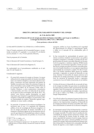 (1)
(2)
(3)
L 140/16 ES Diario Oficial de la Unión Europea 5.6.2009
DIRECTIVAS


DIRECTIVA 2009/28/CE DEL PARLAMENTO EUROPEO Y DEL CONSEJO
de 23 de abril de 2009
relativa al fomento del uso de energía procedente de fuentes renovables y por la que se modifican y
se derogan las Directivas 2001/77/CE y 2003/30/CE
(Texto pertinente a efectos del EEE)
EL PARLAMENTO EUROPEO Y EL CONSEJO DE LA UNIÓN EUROPEA,
Visto el Tratado constitutivo de la Comunidad Europea y, en par­
ticular, su artículo 175, apartado 1, y su artículo 95, en relación
con los artículos 17, 18 y 19 de la presente Directiva,
Vista la propuesta de la Comisión,
Visto el dictamen del Comité Económico y Social Europeo
(1)  DO C 77 de 31.3.2009, p. 43.
,
Visto el dictamen del Comité de las Regiones
(2)  DO C 325 de 19.12.2008, p. 12.
,
De conformidad con el procedimiento establecido en el artí­
culo 251 del Tratado
(3)  Dictamen del Parlamento Europeo de 17 de diciembre de 2008 (no
publicado aún en el Diario Oficial) y Decisión del Consejo de 6 de abril
de 2009.
,
Considerando lo siguiente:
(1) El control del consumo de energía en Europa y la mayor
utilización de la energía procedente de fuentes renovables,
junto con el ahorro energético y una mayor eficiencia ener­
gética, constituyen una parte importante del paquete de
medidas necesarias para reducir las emisiones de gases de
efecto invernadero y para cumplir el Protocolo de Kioto de
la Convención Marco de las Naciones Unidas sobre el
Cambio Climático, y otros compromisos comunitarios
e internacionales, con vistas a la reducción de las emisio­
nes de gases de efecto invernadero más allá de 2012. Asi­
mismo, estos factores pueden desempeñar un papel
importante para fomentar la seguridad del abastecimiento
energético, el desarrollo tecnológico y la innovación y ofre­
cer oportunidades de empleo y desarrollo regional, espe­
cialmente en zonas rurales y aisladas.
(2) En particular, el aumento de las mejoras tecnológicas, los
incentivos para el uso y la expansión del transporte
público, el uso de tecnologías de eficiencia energética y el
uso de energía procedente de fuentes renovables en el
transporte constituyen algunas de las herramientas más efi­
caces de que dispone la Comunidad para reducir su depen­
dencia de las importaciones de petróleo en el sector del
transporte, ámbito en el que el problema de la seguridad
del abastecimiento de energía es especialmente agudo,
e influir en el mercado de los combustibles para el
transporte.
(3) Se han reconocido las oportunidades de generar creci­
miento económico mediante la innovación y una política
energética competitiva y sostenible. La producción de ener­
gía procedente de fuentes renovables depende con frecuen­
cia de las pequeñas y medianas empresas (PYME) locales
o regionales. Las inversiones regionales y locales en la pro­
ducción de energía procedente de fuentes renovables gene­
ran en los Estados miembros y en sus regiones importantes
oportunidades de crecimiento y empleo. Por ello, la Comi­
sión y los Estados miembros deben apoyar las medidas
nacionales y regionales en materia de desarrollo en esas
áreas, fomentar el intercambio de mejores prácticas en la
producción de energía procedente de fuentes renovables
entre las iniciativas de desarrollo locales y regionales,
y promover el uso de Fondos Estructurales en ese ámbito.
(4) A la hora de favorecer el desarrollo de un mercado de fuen­
tes de energía renovables, hay que tomar en consideración
las repercusiones positivas sobre el potencial de desarrollo
regional y local, las perspectivas de exportación, la cohe­
sión social y las oportunidades de empleo, especialmente
por lo que se refiere a las PYME y a los productores de
energía independientes.
(5) Con el fin de reducir las emisiones de gases de efecto inver­
nadero en la Comunidad y disminuir su dependencia con
respecto a las importaciones energéticas, el desarrollo de
las energías procedentes de fuentes renovables debe vincu­
larse estrechamente al aumento de la eficiencia energética.
(6) Es conveniente apoyar la fase de demostración y comercia­
lización de las tecnologías descentralizadas de producción
de energía renovable. El cambio hacia la producción des­
centralizada de energía entraña numerosas ventajas, tales
como la utilización de fuentes locales de energía, una
mayor seguridad del suministro local de energía, trayectos
de transporte más cortos y menores pérdidas en la trans­
misión de la energía. Dicha descentralización fomenta tam­
bién el desarrollo y la cohesión de la comunidad, al facilitar
fuentes de ingresos y crear empleo a escala local.
 
