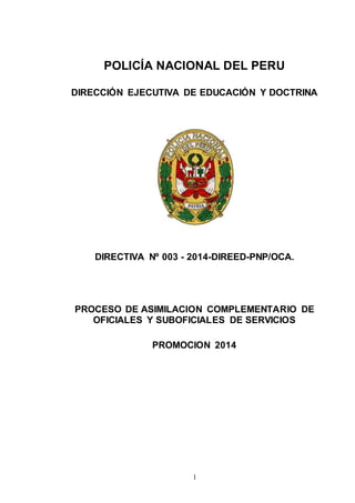 POLICÍA NACIONAL DEL PERU 
DIRECCIÓN EJECUTIVA DE EDUCACIÓN Y DOCTRINA 
DIRECTIVA Nº 003 - 2014-DIREED-PNP/OCA. 
PROCESO DE ASIMILACION COMPLEMENTARIO DE 
OFICIALES Y SUBOFICIALES DE SERVICIOS 
PROMOCION 2014 
1 
 