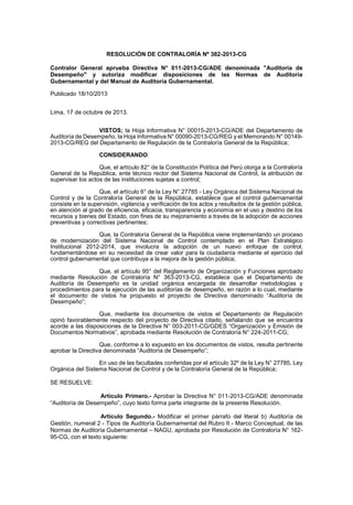RESOLUCIÓN DE CONTRALORÍA Nº 382-2013-CG
Contralor General aprueba Directiva N° 011-2013-CG/ADE denominada "Auditoría de
Desempeño" y autoriza modificar disposiciones de las Normas de Auditoría
Gubernamental y del Manual de Auditoría Gubernamental.
Publicado 18/10/2013
Lima, 17 de octubre de 2013.
VISTOS; la Hoja Informativa N° 00015-2013-CG/ADE del Departamento de
Auditoría de Desempeño, la Hoja Informativa N° 00090-2013-CG/REG y el Memorando N° 001492013-CG/REG del Departamento de Regulación de la Contraloría General de la República;
CONSIDERANDO:
Que, el artículo 82° de la Constitución Política del Perú otorga a la Contraloría
General de la República, ente técnico rector del Sistema Nacional de Control, la atribución de
supervisar los actos de las instituciones sujetas a control;
Que, el artículo 6° de la Ley N° 27785 - Ley Orgánica del Sistema Nacional de
Control y de la Contraloría General de la República, establece que el control gubernamental
consiste en la supervisión, vigilancia y verificación de los actos y resultados de la gestión pública,
en atención al grado de eficiencia, eficacia, transparencia y economía en el uso y destino de los
recursos y bienes del Estado, con fines de su mejoramiento a través de la adopción de acciones
preventivas y correctivas pertinentes;
Que, la Contraloría General de la República viene implementando un proceso
de modernización del Sistema Nacional de Control contemplado en el Plan Estratégico
Institucional 2012-2014, que involucra la adopción de un nuevo enfoque de control,
fundamentándose en su necesidad de crear valor para la ciudadanía mediante el ejercicio del
control gubernamental que contribuya a la mejora de la gestión pública;
Que, el artículo 95° del Reglamento de Organización y Funciones aprobado
mediante Resolución de Contraloría N° 363-2013-CG, establece que el Departamento de
Auditoría de Desempeño es la unidad orgánica encargada de desarrollar metodologías y
procedimientos para la ejecución de las auditorías de desempeño, en razón a lo cual, mediante
el documento de vistos ha propuesto el proyecto de Directiva denominado “Auditoría de
Desempeño”;
Que, mediante los documentos de vistos el Departamento de Regulación
opinó favorablemente respecto del proyecto de Directiva citado, señalando que se encuentra
acorde a las disposiciones de la Directiva N° 003-2011-CG/GDES “Organización y Emisión de
Documentos Normativos”, aprobada mediante Resolución de Contraloría N° 224-2011-CG;
Que, conforme a lo expuesto en los documentos de vistos, resulta pertinente
aprobar la Directiva denominada “Auditoría de Desempeño”;
En uso de las facultades conferidas por el artículo 32º de la Ley N° 27785, Ley
Orgánica del Sistema Nacional de Control y de la Contraloría General de la República;
SE RESUELVE:
Artículo Primero.- Aprobar la Directiva N° 011-2013-CG/ADE denominada
“Auditoría de Desempeño”, cuyo texto forma parte integrante de la presente Resolución.
Artículo Segundo.- Modificar el primer párrafo del literal b) Auditoría de
Gestión, numeral 2 - Tipos de Auditoría Gubernamental del Rubro II - Marco Conceptual, de las
Normas de Auditoría Gubernamental – NAGU, aprobada por Resolución de Contraloría N° 16295-CG, con el texto siguiente:

 
