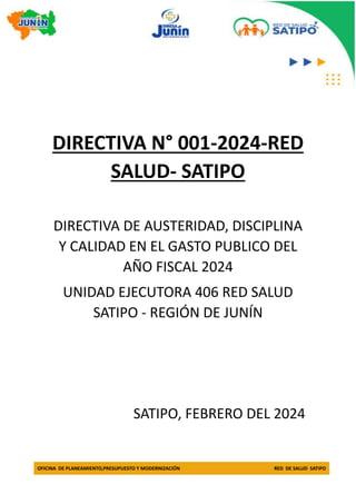 OFICINA DE PLANEAMIENTO,PRESUPUESTO Y MODERNIZACIÓN RED DE SALUD SATIPO
DIRECTIVA N° 001-2024-RED
SALUD- SATIPO
DIRECTIVA DE AUSTERIDAD, DISCIPLINA
Y CALIDAD EN EL GASTO PUBLICO DEL
AÑO FISCAL 2024
UNIDAD EJECUTORA 406 RED SALUD
SATIPO - REGIÓN DE JUNÍN
SATIPO, FEBRERO DEL 2024
 