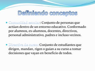 : Conjunto de personas que 
actúan dentro de un entorno educativo. Conformado 
por alumnos, ex-alumnos, docentes, directivos, 
personal administrativo, padres e incluso vecinos. 
Conjunto de estudiantes que 
dirigen, mandan, rigen o guían a su curso a tomar 
decisiones que vayan en beneficio de todos. 
 