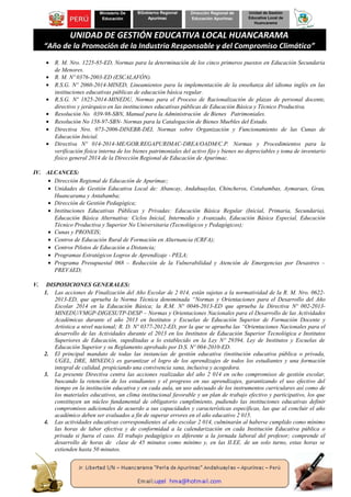 Ministerio De
Educación
BGobierno Regional
Apurímac
Dirección Regional de
Educación Apurímac
Unidad de Gestión
Educativa Local de
Huancarama
UNIDAD DE GESTIÓN EDUCATIVA LOCAL HUANCARAMA
“Año de la Promoción de la Industria Responsable y del Compromiso Climático”
• R. M. Nro. 1225-85-ED, Normas para la determinación de los cinco primeros puestos en Educación Secundaria
de Menores.
• R. M. Nº 0376-2003-ED (ESCALAFÓN).
• R.S.G. Nº 2060-2014-MINED, Lineamientos para la implementación de la enseñanza del idioma inglés en las
instituciones educativas públicas de educación básica regular.
• R.S.G. Nº 1825-2014-MINEDU, Normas para el Proceso de Racionalización de plazas de personal docente,
directivo y jerárquico en las instituciones educativas públicas de Educación Básica y Técnico Productiva.
• Resolución No. 039-98-SBN, Manual para la Administración de Bienes Patrimoniales.
• Resolución No 158-97-SBN- Normas para la Catalogación de Bienes Muebles del Estado.
• Directiva Nro. 073-2006-DINEBR-DEI, Normas sobre Organización y Funcionamiento de las Cunas de
Educación Inicial.
• Directiva Nº 014-2014-ME/GOB.REGAPURIMAC-DREA/OADM/C.P. Normas y Procedimientos para la
verificación física interna de los bienes patrimoniales del activo fijo y bienes no depreciables y toma de inventario
físico general 2014 de la Dirección Regional de Educación de Apurímac.
IV. ALCANCES:
• Dirección Regional de Educación de Apurímac;
• Unidades de Gestión Educativa Local de: Abancay, Andahuaylas, Chincheros, Cotabambas, Aymaraes, Grau,
Huancarama y Antabamba;
• Dirección de Gestión Pedagógica;
• Instituciones Educativas Públicas y Privadas: Educación Básica Regular (Inicial, Primaria, Secundaria),
Educación Básica Alternativa: Ciclos Inicial, Intermedio y Avanzado, Educación Básica Especial, Educación
Técnico Productiva y Superior No Universitaria (Tecnológicos y Pedagógicos);
• Cunas y PRONEIS;
• Centros de Educación Rural de Formación en Alternancia (CRFA);
• Centros Pilotos de Educación a Distancia;
• Programas Estratégicos Logros de Aprendizaje - PELA;
• Programa Presupuestal 068 – Reducción de la Vulnerabilidad y Atención de Emergencias por Desastres –
PREVAED;
V. DISPOSICIONES GENERALES:
1. Las acciones de Finalización del Año Escolar de 2 014, están sujetas a la normatividad de la R. M. Nro. 0622-
2013-ED, que aprueba la Norma Técnica denominada “Normas y Orientaciones para el Desarrollo del Año
Escolar 2014 en la Educación Básica; la R.M. Nº 0046-2013-ED que aprueba la Directiva Nº 002-2013-
MINEDU/VMGP-DIGESUTP-DESP – Normas y Orientaciones Nacionales para el Desarrollo de las Actividades
Académicas durante el año 2013 en Institutos y Escuelas de Educación Superior de Formación Docente y
Artística a nivel nacional; R. D. Nº 0377-2012-ED, por la que se aprueba las “Orientaciones Nacionales para el
desarrollo de las Actividades durante el 2013 en los Institutos de Educación Superior Tecnológica e Institutos
Superiores de Educación, supeditadas a lo establecido en la Ley Nº 29394, Ley de Institutos y Escuelas de
Educación Superior y su Reglamento aprobado por D.S. Nº 004-2010-ED.
2. El principal mandato de todas las instancias de gestión educativa (institución educativa pública o privada,
UGEL, DRE, MINEDU) es garantizar el logro de los aprendizajes de todos los estudiantes y una formación
integral de calidad, propiciando una convivencia sana, inclusiva y acogedora.
3. La presente Directiva centra las acciones realizadas del año 2 014 en ocho compromisos de gestión escolar,
buscando la retención de los estudiantes y el progreso en sus aprendizajes, garantizando el uso efectivo del
tiempo en la institución educativa y en cada aula, un uso adecuado de los instrumentos curriculares así como de
los materiales educativos, un clima institucional favorable y un plan de trabajo efectivo y participativo, los que
constituyen un núcleo fundamental de obligatorio cumplimiento, pudiendo las instituciones educativas definir
compromisos adicionales de acuerdo a sus capacidades y características específicas, las que al concluir el año
académico deben ser evaluados a fin de superar errores en el año educativo 2 015.
4. Las actividades educativas correspondientes al año escolar 2 014, culminarán al haberse cumplido como mínimo
las horas de labor efectiva y de conformidad a la calendarización en cada Institución Educativa pública o
privada si fuera el caso. El trabajo pedagógico es diferente a la jornada laboral del profesor; comprende el
desarrollo de horas de clase de 45 minutos como mínimo y, en las II.EE. de un solo turno, estas horas se
extienden hasta 50 minutos.
 