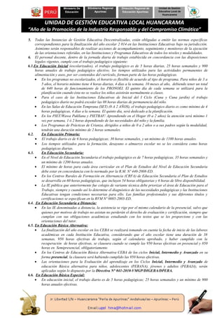 Ministerio De
Educación
BGobierno Regional
Apurímac
Dirección Regional de
Educación Apurímac
Unidad de Gestión
Educativa Local de
Huancarama
UNIDAD DE GESTIÓN EDUCATIVA LOCAL HUANCARAMA
“Año de la Promoción de la Industria Responsable y del Compromiso Climático”
5. Todas las Instancias de Gestión Educativa Descentralizadas, están obligadas a emitir las normas específicas
correspondientes para la finalización del año escolar 2 014 en las Instituciones Educativas bajo su jurisdicción.
Asimismo serán responsables de realizar acciones de acompañamiento, seguimiento y monitoreo de la ejecución
de las orientaciones referidas, en las Instituciones y Programas Educativos de todos los niveles y modalidades.
6. El personal docente, dentro de la jornada diaria de trabajo establecida en concordancia con las disposiciones
legales vigentes, cumple con el trabajo pedagógico siguiente:
6.1.En Educación Inicial (escolarizados), el trabajo pedagógico es de 5 horas diarias, 25 horas semanales y 900
horas anuales de trabajo pedagógico efectivo; los tiempos utilizados para las actividades permanentes de
alimentación y aseo, por ser contenidos del currículo, forman parte de las horas pedagógicas.
• En los programas no escolarizados, el horario es flexible de acuerdo al tipo de programa. Para niños de 3 a
5 años, el horario mínimo tiene 4 horas diarias, 4 días a la semana. 10 meses al año, debiendo tener un total
de 640 horas de funcionamiento de los PRONOEI. El quinto día de cada semana se utilizará para la
planificación cuando ésta no se realice los niños asistirán normalmente a clases.
• Para el caso de las Instituciones Educativas de Inicial del I Ciclo (Cuna y Cuna jardín) el trabajo
pedagógico diario no podrá exceder las 08 horas diarias de permanencia del niño.
• En las Salas de Educación Temprana (SET) (0 A 2 AÑOS), el trabajo pedagógico diario es como mínimo de 4
horas pedagógicas, 4 días a la semana. El quinto día, será dedicado a la planificación.
• En los PIET/Wawa Pukllana y PIETBAF/ Aprendiendo en el Hogar (0 a 2 años) la atención será mínimo 1
vez por semana, 1 ó 2 horas dependiendo de las necesidades del niño y la familia.
• Los Programas de Prácticas de Crianza, dirigidos a niños de 0 a 2 años o a sus padres según la modalidad,
tendrán una duración mínimo de 2 horas semanales.
6.2. En Educación Primaria:
• El trabajo diario es de 6 horas pedagógicas; 30 horas semanales, y un mínimo de 1100 horas anuales.
• Los tiempos utilizados para la formación, desayuno o almuerzo escolar no se les considera como horas
pedagógicas diarias.
6.3. En Educación Secundaria:
• En el Nivel de Educación Secundaria el trabajo pedagógico es de 7 horas pedagógicas, 35 horas semanales y
un mínimo de 1200 horas anuales.
• El mínimo de horas para cada área curricular en el Plan de Estudios del Nivel de Educación Secundaria
debe estar en concordancia con lo normado por la R.M. Nº 440-2008-ED.
• En los Centros Rurales de Formación en Alternancia (CRFA) de Educación Secundaria el Plan de Estudios
se desarrolla en 60 horas pedagógicas, que incluyen 54 horas obligatorias y 6 horas de libre disponibilidad.
• La IE pública que anteriormente fue colegio de variante técnica debe priorizar el área de Educación para el
Trabajo, siempre y cuando así lo determine el diagnóstico de las necesidades pedagógicas y las Instituciones
Educativas tengan condiciones necesarias para ello. Las familias profesionales y sus diferentes títulos y
certificaciones se especifican en la RVM Nº 0085-2003-ED.
6.4. En Educación Secundaria a Distancia:
• En las IE denominadas a distancia, la asistencia se rige por el mismo calendario de la presencial, salvo que
quienes por motivos de trabajo no asistan no perderán el derecho de evaluación y certificación, siempre que
cumplan con sus obligaciones académicas estudiando con los textos que se les proporcione y con las
orientaciones del tutor.
6.5. En Educación Básica Alternativa:
• La finalización del año escolar en los CEBA se realizará tomando en cuenta la fecha de inicio de las labores
académicas en cada Institución Educativa, considerando que el año escolar tiene una duración de 38
semanas, 950 horas efectivas de trabajo, según el calendario aprobado, y haber cumplido con la
recuperación de horas efectivas, se clausura cuando se cumple las 950 horas efectivas en presencial y 850
horas en Semipresencial, obligatoriamente.
• En los Centros de Educación Básica Alternativa CEBA de los ciclos Inicial, Intermedio y Avanzado en su
forma presencial, la clausura será habiendo cumplido las 950 horas efectivas.
• Las orientaciones para la Evaluación del aprendizaje en los Ciclos Inicial, Intermedio y Avanzado de
educación Básica alternativa para niños, adolescentes (PEBANA), jóvenes y adultos (PEBAJA), serán
aplicadas según lo dispuesto por la Directiva N° 041-2010-VMGP/DIGEBA/DPEBA.
6.6. En Educación Básica Especial:
• En educación inicial, el trabajo diario es de 5 horas pedagógicas; 25 horas semanales y un mínimo de 900
horas anuales efectivas.
 