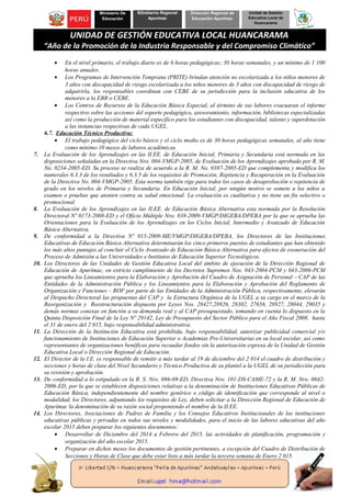 Ministerio De
Educación
BGobierno Regional
Apurímac
Dirección Regional de
Educación Apurímac
Unidad de Gestión
Educativa Local de
Huancarama
UNIDAD DE GESTIÓN EDUCATIVA LOCAL HUANCARAMA
“Año de la Promoción de la Industria Responsable y del Compromiso Climático”
• En el nivel primario, el trabajo diario es de 6 horas pedagógicas; 30 horas semanales, y un mínimo de 1 100
horas anuales.
• Los Programas de Intervención Temprana (PRITE) brindan atención no escolarizada a los niños menores de
3 años con discapacidad de riesgo escolarizada a los niños menores de 3 años con discapacidad de riesgo de
adquirirla, los responsables coordinan con CEBE de su jurisdicción para la inclusión educativa de los
menores a la EBR o CEBE.
• Los Centros de Recursos de la Educación Básica Especial, al término de sus labores evacuaran el informe
respectivo sobre las acciones del soporte pedagógico, asesoramiento, información, bibliotecas especializadas
así como la producción de material específico para los estudiantes con discapacidad, talento y superdotación
a las instancias respectivas de cada UGEL.
6.7. Educación Técnico Productiva:
• El trabajo pedagógico del ciclo básico y el ciclo medio es de 30 horas pedagógicas semanales, al año tiene
como mínimo 10 meses de labores académicas.
7. La Evaluación de los Aprendizajes en las II.EE. de Educación Inicial, Primaria y Secundaria está normada en las
disposiciones señaladas en la Directiva Nro. 004-VMGP-2005, de Evaluación de los Aprendizajes aprobada por R. M.
No. 0234-2005-ED. Su proceso se realiza de acuerdo a la R. M. No. 0387-2005-ED que complementa y modifica los
numerales 6.3.3 de los resultados y 6.3.5 de los requisitos de Promoción, Repitencia y Recuperación en la Evaluación
de la Directiva No. 004-VMGP-2005. Esta norma también rige para todos los casos de desaprobación o repitencia de
grado en los niveles de Primaria y Secundaria. En Educación Inicial, por ningún motivo se somete a los niños a
examen o pruebas que atenten contra su salud emocional. La evaluación es cualitativa y no tiene un fin selectivo o
promocional.
8. La Evaluación de los Aprendizajes en las II.EE. de Educación Básica Alternativa esta normada por la Resolución
Directoral Nº 0173-2008-ED y el Oficio Múltiple Nro. 038-2009-VMGP/DIGEBA/DPEBA por la que se aprueba las
Orientaciones para la Evaluación de los Aprendizajes en los Ciclos Inicial, Intermedio y Avanzado de Educación
Básica Alternativa.
9. De conformidad a la Directiva Nº 015-2009-ME/VMGP/DIGEBA/DPEBA, los Directores de las Instituciones
Educativas de Educación Básica Alternativa determinarán los cinco primeros puestos de estudiantes que han obtenido
los más altos puntajes al concluir el Ciclo Avanzado de Educación Básica Alternativa para efectos de exoneración del
Proceso de Admisión a las Universidades e Institutos de Educación Superior Tecnológicos.
10. Los Directores de las Unidades de Gestión Educativa Local del ámbito de ejecución de la Dirección Regional de
Educación de Apurímac, en estricto cumplimiento de los Decretos Supremos Nos. 043-2004-PCM y 043-2006-PCM
que aprueba los Lineamientos para la Elaboración y Aprobación del Cuadro de Asignación de Personal – CAP de las
Entidades de la Administración Pública y los Lineamientos para la Elaboración y Aprobación del Reglamento de
Organización y Funciones – ROF por parte de las Entidades de la Administración Pública, respectivamente, elevarán
al Despacho Directoral las propuestas del CAP y la Estructura Orgánica de la UGEL a su cargo en el marco de la
Reorganización y Reestructuración dispuesta por Leyes Nos. 28427,28926, 28302, 27656, 28927, 28044, 29035 y
demás normas conexas en función a su demanda real y al CAP presupuestado, tomando en cuenta lo dispuesto en la
Quinta Disposición Final de la Ley Nº 29142, Ley de Presupuesto del Sector Público para el Año Fiscal 2008, hasta
el 31 de enero del 2 015, bajo responsabilidad administrativa.
11. La Dirección de la Institución Educativa está prohibida, bajo responsabilidad, autorizar publicidad comercial y/o
funcionamiento de Instituciones de Educación Superior o Academias Pre-Universitarias en su local escolar, así como
representantes de organizaciones benéficas para recaudar fondos sin la autorización expresa de la Unidad de Gestión
Educativa Local o Dirección Regional de Educación.
12. El Director de la I.E. es responsable de remitir a más tardar al 19 de diciembre del 2 014 el cuadro de distribución y
secciones y horas de clase del Nivel Secundario y Técnico Productiva de su plantel a la UGEL de su jurisdicción para
su revisión y aprobación.
13. De conformidad a lo estipulado en la R. S. Nro. 086-69-ED, Directiva Nro. 101-DS-CAME-72 y la R. M. Nro. 0642-
2006-ED, por la que se establecen disposiciones relativas a la denominación de Instituciones Educativas Públicas de
Educación Básica, independientemente del nombre genérico o código de identificación que corresponde al nivel o
modalidad, los Directores, adjuntando los requisitos de Ley, deben solicitar a la Dirección Regional de Educación de
Apurímac la denominación de su razón social proponiendo el nombre de la II.EE.
14. Los Directores, Asociaciones de Padres de Familia y los Consejos Educativos Institucionales de las instituciones
educativas públicas y privadas en todos sus niveles y modalidades, para el inicio de las labores educativas del año
escolar 2015 deben preparar los siguientes documentos:
• Desarrollar de Diciembre del 2014 a Febrero del 2015, las actividades de planificación, programación y
organización del año escolar 2015.
• Preparar en dichos meses los documentos de gestión pertinentes, a excepción del Cuadro de Distribución de
Secciones y Horas de Clase que debe estar listo a más tardar la tercera semana de Enero 2 015.
 