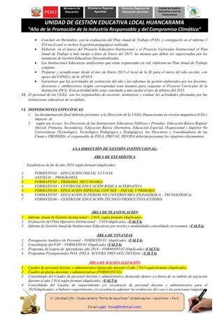 Ministerio De
Educación
BGobierno Regional
Apurímac
Dirección Regional de
Educación Apurímac
Unidad de Gestión
Educativa Local de
Huancarama
UNIDAD DE GESTIÓN EDUCATIVA LOCAL HUANCARAMA
“Año de la Promoción de la Industria Responsable y del Compromiso Climático”
• Concluir en Diciembre, con la evaluación del Plan Anual de Trabajo (PAT), y consignarlo en el informe 2
014 en el cual se incluye la gestión pedagógica realizada.
• Elaborar, en el marco del Proyecto Educativo Institucional y el Proyecto Curricular Institucional el Plan
Anual de Trabajo a más tardar a fines de Enero del 2015, las mismas que deben ser supervisadas por las
instancias de Gestión Educativas Descentralizadas.
• Las Instituciones Educativas unidocentes que están organizadas en red, elaboran un Plan Anual de Trabajo
conjunto.
• Preparar y acondicionar desde el mes de Enero 2015 el local de la IE para el inicio del año escolar, con
apoyo del CONEI y de la APAFA.
• Garantizar que las actividades de evaluación del año y los informes de gestión elaborados por los docentes,
directores y subdirectores (según corresponda) sean insumos para reajustar el Proyecto Curricular de la
Institución (PCI). Esta actividad debe estar concluida a más tardar el mes de febrero del 2015.
15. El personal de las UGEL, son los responsables de asesorar, monitorear y evaluar las actividades efectuadas por las
instituciones educativas de su ámbito.
VI. DISPOSICIONES ESPECÍFICAS:
1. La documentación final deberán presentar a la Dirección de la UGEL-Huancarama en versión magnética (CD) e
impresa al.
2. según sea el caso los Directores de las Instituciones Educativas Públicas y Privadas: Educación Básica Regular
(Inicial, Primaria, Secundaria), Educación Básica Alternativa, Educación Especial, Ocupacional y Superior No
Universitaria (Tecnológico, Tecnológico Pedagógico y Pedagógico), los Directores y Coordinadores de las
Cunas y PRONOEIs. el responsable de PELA, PREVAE, DEVIDA deberán presentar los siguientes documentos:
A LA DIRECCIÓN DE GESTIÓN INSTITUCIONAL:
ÁREA DE ESTADÍSTICA
Estadísticas de fin de año 2014 según formato (duplicado):
1. FORMATO 01 – EDUCACIÓN INICIAL Y CUNAS.
2. ANEXO 01 – PROGRAMAS.
3. FORMATO 02 – PRIMARIA, SECUNDARIA
4. FORMATO 03 – CENTRO DE EDUCACIÓN BÁSICA ALTERNATIVA
5. FORMATO 04 – EDUCACIÓN ESPECIAL CON NEE – INICIAL Y PRIMARIA
6. FORMATO 05 – EDUCACIÓN SUPERIOR NO UNIVERSITARIA (PEDAGÓGICA – TECNOLÓGICA)
7. FORMATO 06 – CENTRO DE EDUCACIÓN TÉCNICO PRODUCTIVO (CETPRO)
ÁREA DE PLANIFICACIÓN
1. Informe Anual de Gestión Institucional – 2 014, según formato (duplicado).
2. Evaluación del Plan Operativo Institucional – 2 014 (duplicado). (FALTA)
3. Informe de Gestión Anual de Instituciones Educativas por niveles y modalidades consolidado en resumen. (FALTA)
ÁREA DE FINANZAS
1. Presupuesto Analítico de Personal – FORMATO 01. (duplicado). (FALTA)
2. Consolidado del PAP – FORMATO 01 (Duplicado) (FALTA)
3. Programa de Logros de Aprendizaje año 2014 – FORMATO 02 (Duplicado) (FALTA)
4. Programas Presupuestales POA. (PELA, ACCESO, PREVAED, DEVIDA). (FALTA)
ÁREA DE RACIONALIZACIÓN
1. Cuadro de personal docente y administrativo destacado durante el año 2 014 según formato (duplicado).
2. Cuadro de plazas docentes y administrativas (FORMATO 02).
3. Consolidado del Cuadro de personal docente y administrativo destacado dentro y/o fuera de su ámbito de ejecución
durante el año 2 014 según formato (duplicado). (FALTA)
4. Consolidado del Cuadro de requerimiento y/o excedencia de personal docente y administrativo para el
2015(duplicado); si hubiese requerimiento y/o excedencia adjuntar las evidencias del caso y las peticiones respectivas
 