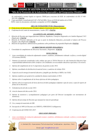 Ministerio De
Educación
BGobierno Regional
Apurímac
Dirección Regional de
Educación Apurímac
Unidad de Gestión
Educativa Local de
Huancarama
UNIDAD DE GESTIÓN EDUCATIVA LOCAL HUANCARAMA
“Año de la Promoción de la Industria Responsable y del Compromiso Climático”
de conformidad a normas legales en vigencia. ÍDEM para creaciones de II.EE. de conformidad a la D.S. Nº 005-
2011-ED. (FALTA)
5. Copia aprobada y actualizada del CAP y PAP del SIRA, Nexus en CD-R del ámbito de la UGEL.
NOTA: todos los documentos solicitados, acompañar en CD-R. (FALTA)
ÁREA DE INFRAESTRUCTURA (Mantenimiento)
1. Ficha técnica de Infraestructura. (Formato adjunto a la presente directiva-7 páginas).
2. Conformación del comité de mantenimiento y veedor-2015. (FALTA)
A LA OFICINA DE ASESORÍA JURÍDICA
1. Relación de Docentes que tengan funciones Edilicias, Regidurías, Consejeros Regionales en el ámbito Regional 2 015
(Duplicado). (FALTA)
2. Relación de Procesos Judiciales en los que es parte la Institución Educativa, precisando el número del Proceso
Juzgado y año (Duplicado) (FALTA)
3. Relación de Expedientes Administrativos pendientes sobre problemas de propiedad (Duplicado) (FALTA)
AL DIRECTOR DE GESTIÓN PEDAGÓGICA
1. Consolidado de cumplimiento de Directivas Nacionales y Regionales. (FALTA)
NIVEL INICIAL
1. Actas consolidadas de evaluación adjuntando resumen estadístico, debidamente ordenado en físico y versión digital
CD.(sistema SIAGIE).
2. Nóminas de matrícula actualizadas (cabe señalar que para el 2015el Director de cada Institución Educativa bajo
responsabilidad administrativa debe certificar a los estudiantes con necesidades educativas especiales) si los tuviera.
3. Informe del cumplimiento de los 8 compromisos de gestión escolar 2014.
4. Informe consolidado de distribución de material textos y cuadernos de trabajo 2014.
5. Copia de acta de entrega de material educativo y fungible que distribuye el MED y las UGEL.
6. Informe estadístico por grado de la cantidad de alumnos matriculados el 2014.
7. Informe sobre el cumplimiento de las horas efectivas de labor pedagógica.
8. Informe sobre la recuperación de horas efectivas de labor pedagógica (adjuntar copia de actas y copia de registro de
firmas de los Docentes).
9. Calendarización del año escolar 2015.
10. Acta de clausura del año escolar 2014.
11. Informe de monitoreo y acompañamiento pedagógico por parte del Director (acompañar con instrumentos de
monitoreo).
12. Informe del porcentaje de Docentes que manejan las rutas de aprendizaje.
13. Uso y manejo de materiales de EIB.
14. Inscripción al 100% de Docentes en el SISEVE y PERUEDUCA (obligatorio).
15. Conformación del CONEI 2015-2017.
EDUCACION PRIMARIA
1 Actas consolidadas de evaluación adjuntando resumen estadístico, debidamente ordenado en físico y versión digital
CD.(sistema SIAGIE).
 