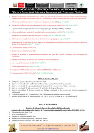 Ministerio De
Educación
BGobierno Regional
Apurímac
Dirección Regional de
Educación Apurímac
Unidad de Gestión
Educativa Local de
Huancarama
UNIDAD DE GESTIÓN EDUCATIVA LOCAL HUANCARAMA
“Año de la Promoción de la Industria Responsable y del Compromiso Climático”
2. Nóminas de matrícula actualizadas (cabe señalar que para el 2015el Director de cada Institución Educativa bajo
responsabilidad administrativa debe certificar a los estudiantes con necesidades educativas especiales) si los tuviera.
3. Informe del cumplimiento de los 8 compromisos de gestión escolar 2014.(pag. 18 O.2014)
4. Informe consolidado de distribución de material textos y cuadernos de trabajo 2014.(pág. 17 O. 2014)
5. Copia de acta de entrega de material educativo y fungible que distribuye el MED y las UGEL.
6. Informe estadístico por grado de la cantidad de alumnos matriculados el 2014. (Pág.16 O. 2014)
7. Informe de la conformación de los municipios escolares. (pág. nº 7 OFICIOS 2014)
8. Informe sobre el cumplimiento de las horas efectivas de labor pedagógica. (pag. 3 O. 2014 )
9. Informe sobre la recuperación de horas efectivas de labor pedagógica (adjuntar copia de actas y copia de registro de
firmas de los Docentes).(pág. Nº 1 O. 2014 )
10. Calendarización del año escolar 2015.
11. Acta de clausura del año escolar 2014.
12. Informe de monitoreo y acompañamiento pedagógico por parte del Director (acompañar con instrumentos de
monitoreo).
13. Informe del porcentaje de Docentes que manejan las rutas de aprendizaje.
14. Uso y manejo de materiales de EIB.(PAG.4 O.2014 )
15. Evaluación regional de EIB.(pág. O. 2014)
16. Inscripción al 100% de Docentes en el SISEVE y PERUEDUCA (obligatorio).
17. Conformación del CONEI 2015-2017. (PAG. 11)OFICIOS 2014
EDUCACIÓN SECUNDARIA
1. El Informe Ejecutivo Anual de Gestión Escolar 2014.
2. Informe consolidado sobre la Movilización Nacional por la Transformación de la Educación.
3. Informe consolidado de logros y dificultades de la ejecución de concursos y actividades nacionales.
4. Informe consolidado de la implementación de la Gestión de Riesgo de Desastres.
5. Informe consolidado de la incorporación del Enfoque Ambiental en los procesos de Gestión Institucional y
Pedagógica.
6. Actas de Evaluación del 2014 en virtual y físico debidamente firmados según corresponda.
7. Cuadro de Distribución de Horas, conforme a la R.M. Nº 624-2013-ED y R.M. Nº 451-2014-MINEDU.
EDUCACION SUPERIOR
Institutos de Educación Superior Tecnológicos Públicos y Privados
Institutos y Escuelas de Educación Superior de Formación Pedagógica Públicos y Privados (IESP, ISE, ESFA).
1. Informe de Gestión Anual 2014.
2. Actas consolidadas2014.
3. Informa del balance económico 2014.
4. Informe de acciones de supervisión y monitoreo interno.
5. Informe evaluativo de Gestión Anual: PEI, PCI, PAT, RI.
 